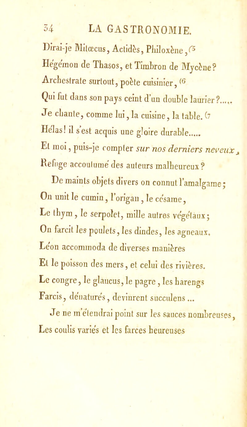 Diraî-je Mllœcus, Aclidès, Pliiloxène/^ Hegemou de Thasos, etTimbron de Mycbe? Archeslrate surlout, poète cuisinier, Qui fut dans son pays ceint d un double laurier? Je cbante, comme lui, la cuisine, la table. O Helas! il s est acquis une gloire durable Et moi, puis-je compter sur nos derniers nereiix^ Refuge accoutume des auteurs malheureux? De maints objets divers on connut l’amalgame j On unit le cumin, l’origan , le cc'same. Le tbym, le serpolet, mille autres ve’gelaux; Ou farcit les poulets, les dindes, les agneaux. Le'on accommoda de diverses manières Et le poisson des mers, et celui des rivières. Le congre, le glaucus, le pagre, les harengs Farcis, dénaturés, devinrent succulens ... Je ne m etendrai point sur les sauces nombreuses, Les coulis varies et les farces heureuses