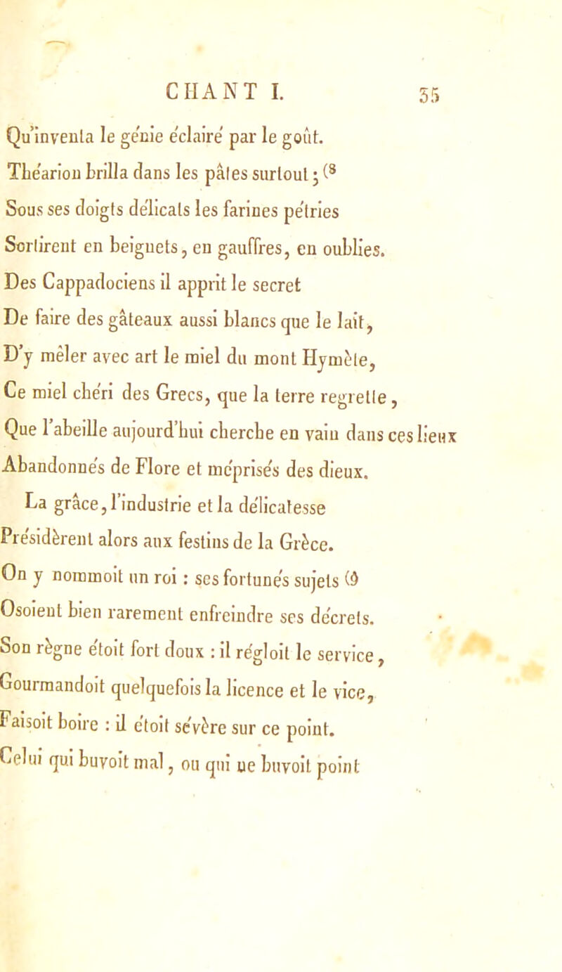 Qu’inveula le ge'cie e'claire par le goût. TLe'ariou brilla dans les pâles surtout ; Sous ses doigts délicats les farines pe’iries Sorlirent en beignets, en gauffres, en oublies. Des Cappadociens il apprit le secret De faire des gâteaux aussi blancs que le lait, D’y mêler avec art le miel du mont Hymûte, Ce miel chéri des Grecs, que la terre regrelle, Que l’abeille aujourd’hui cherche en vaiu dans ces lieux Abandonnes de Flore et mc’prise’s des dieux, La grâce, 1 industrie et la de’licafesse Pre'sidèrenl alors aux festins de la Grèce. On y nommoit un roi ; ses fortunés sujets Osoieul bien rarement enfreindre ses décrets. Son règne étoit fort doux : il régioit le service, Gourmandoit quelquefois la licence et le vice, Faisoit boire : il étoit sévère sur ce point. Celui qui buyoit mal, ou qui ue buvoit point
