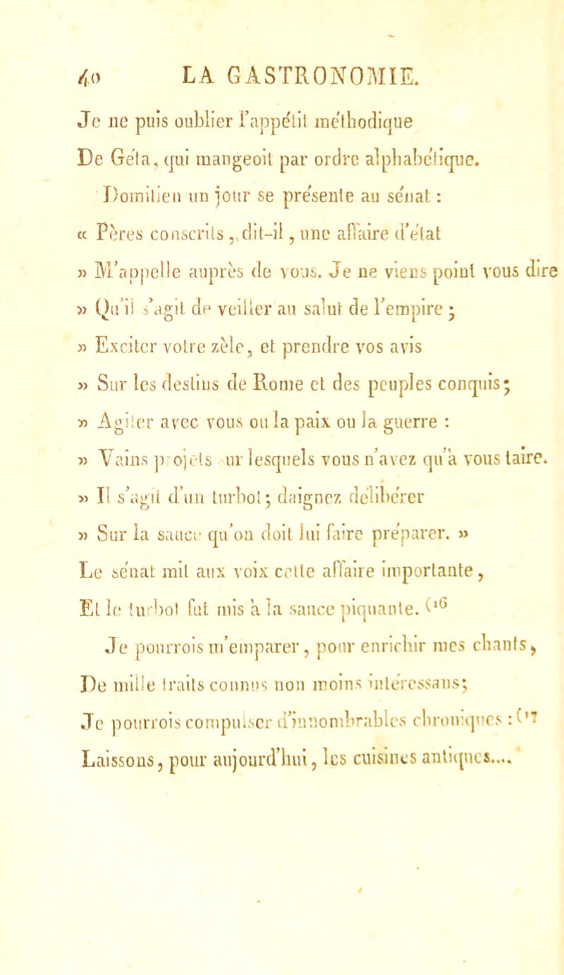 Je ne puis oublier l’appe'lil ine'lhodique De Gela, (jui mangeoil par ordre alpliabe’liquc. Domilien un jour se pre'senle au se'nal ; K Pères conscrils,,dit-il, une aiïaire d’elat » M’appelle auprès de vous. Je ne viens point vous dire 5) Qu’il i’agil de veiller au salut de l’empire j » Exciter votre zèle, et prendre vos avis » Sur les destins de Rome et des peuples conquis; ■n Agiier avec vous ou la paix ou la guerre : » Vains P 0)1 ts ur lesquels vous n’avez qu’a vous taire. « Il s’agit d’un turbol; daignez debbeVer » Sur la sauce qu’on doit lui faire préparer. » Le sénat mit aux voix celte affaire importante, El le tu bol fut mis a la sauce piquante. Je pourrols m’emparer, pour enriebir mes cliants, De uiiile Iraits connus non moins iiitciessan.s; Je poiirrois compulser d’innombrables cbrom(|ues Laissons, pour aujourd’hui, les cuisines antiques....