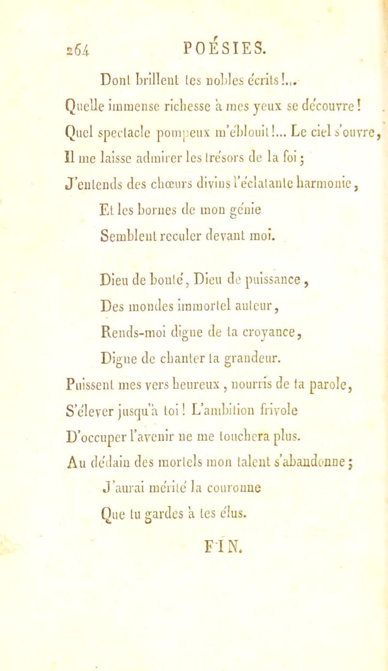 Dont brilleul les nol)les écrits!.,. Quelle immense richesse a mes yeux se dc’couvre ! Quel spectacle pompeux m’ehlouill... Le ciel s’ouvre, îl me laisse admirer les Ire'sors de la foi ; J’entends des chœurs diviusTeclalanleharmonie, Et les bornes de mon ge’uie Semblent reculer devant moi. Dieu de boule, Dieu de puissance , Des mondes immortel auteur, Rends-moi digne de la croyance, Digne de chanter la grandeur. Puissent mes vers heureux , nourris de ta parole. S’élever jusqu’à loi! L’ambition frivole D’occuper l’avenir ne me louchera plus. Au dédain des mortels mon talent s’abandonne; J’aurai me'rile la couronne Que tu gardes a les élus. FIN.