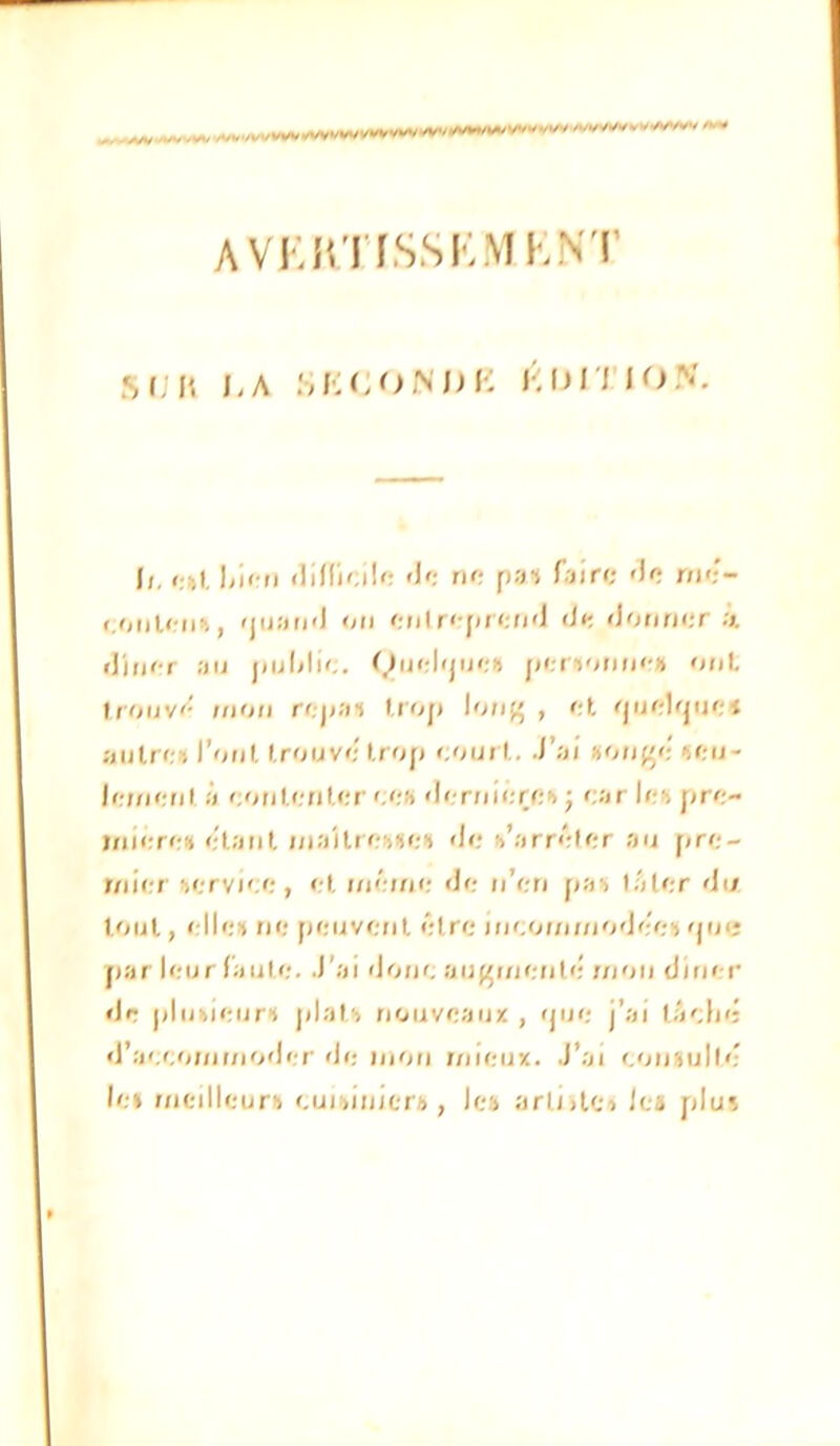 AVr.îtTISSKMKNT M.ll ),A .SIvCONDI-; l'DITIO.V il. i-.ki flinioi!'; '1': tk: Taire ')e nie- <.uuU-uh, <juaii<J oti eii(r<[»r<;f('J <ie «Jofifier il'itur au jtuMie. (^uel'jueu fiepturiu'-» ouL Irouv'^ UIOM rf;)<ai l.rop lo/if» , et riuelquei autre» Tout trouve trop '.ouï t. J’ai »ou('e »eu- Je;uefil à eoutenter < <:h <ler;iiere» ; ear le» pre- mière» étant maître»»e» <le »’arréler au pre- mirrr tervi'.e, et même <Je u’en pa» lâler <Ui tout, elle» ne peuvetit être iiieoi;imo'Jee»qu« par leur faute. J’ai doue au^metile’ mou clluer <Jr plu»ieur» pial» nouveaux , <jue j’ai t.V;l)>; «l’aeeomi/ioder de mou iriiciix. J’ai eousulte- le» meilleur» eui»iuicr», le» arliilc» la plu»