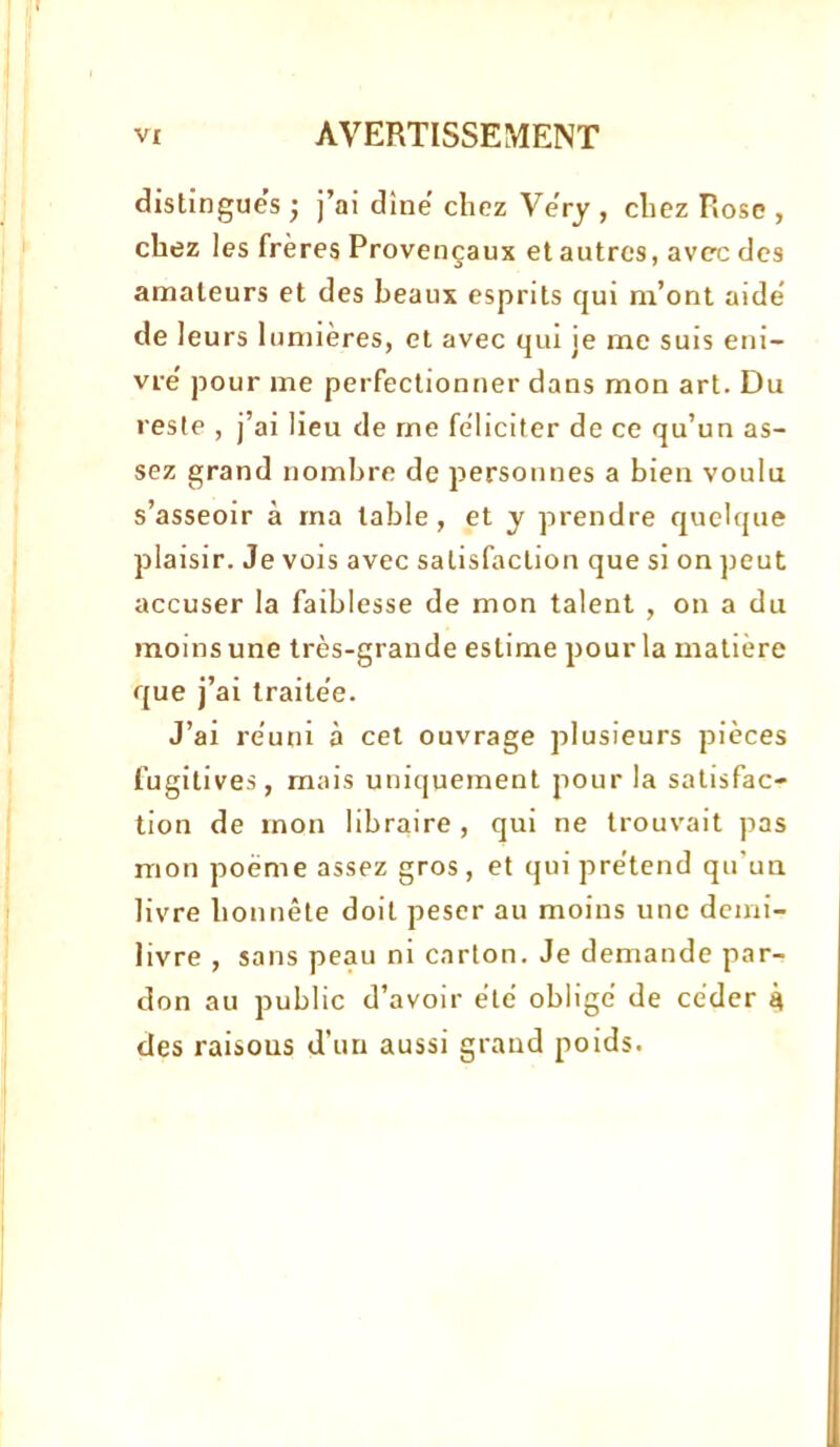 distingues j j’ai dîne chez VeVy , chez Rose , chez les frères Provençaux et autres, av<rc des amateurs et des beaux esprits qui m’ont aide de leurs lumières, et avec qui je me suis eni- vre pour me perfectionner dans mon art. Du reste , j’ai lieu de me féliciter de ce qu’un as- sez grand nombre de personnes a bien voulu s’asseoir à ma table, et y prendre quelque plaisir. Je vois avec satisfaction que si on peut accuser la faiblesse de mon talent , on a du moins une très-grande estime pour la matière que j’ai traite'e. J’ai réuni à cet ouvrage plusieurs pièces fugitives, mais uniquement pour la satisfac- tion de mon libraire , qui ne trouvait pas mon poème assez gros, et qui prétend qu'un livre honnête doit peser au moins une demi- livre , sans peau ni carton. Je demande par- don au public d’avoir été obligé de céder 4 des raisons d’un aussi grand poids.