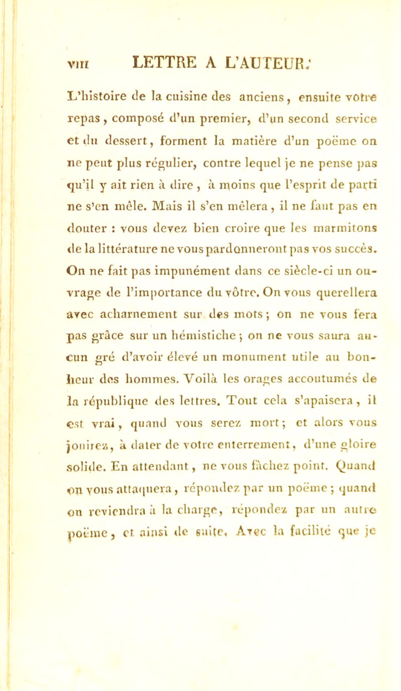 L’histoire de la cuisine des anciens, ensuite votre repas , composé d’un premier, d’un second service et du dessert, forment la matière d’un poëme on ne peut plus régulier, contre lequel je ne pense pas qu’il y ait rien à dire , à rnoins que l’esprit de parti ne s’en mêle. Mais il s’en mêlera, il ne faut pas en douter : vous devez bien croire que les marmitons de la littérature ne vous pardonneront pas vos succès. On ne fait pas impunément dans ce siècle-ci un ou- vrage de l’im|)Ortance du vôtre. On vous querellera avec acharnement sur des mots ; on ne vous fera pas grâce sur un hémistiche-, on ne vous saura au- cun sré d’avoir élevé un monument utile au bon- n heur des hommes. Voilà les orages accoutumés de la république des lettres. Tout cela s’apaisera, il est vrai, quand vous serez mort; et alors vous jouirez, à tlater de votre enterrement, d’une gloire .solide. En attendant, ne vous fâchez point. Quand on vous attaquera , répondez par un poëme ; qu.and on reviendra à la charge, rcqrondez par un autres poëme, et ainsi de suite. Avec la facilité que je