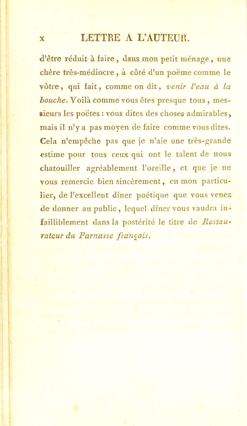 d’être réduit à faire, daus mon petit ménage, une chère très-médiocre , à côté d’un poëme comme le vôtre, qui fait, comme on dit, venir l’eau à la bouche. Voilà comme vous êtes presque tous , mes- sieurs les poètes : vous dites des choses admirables, mais il n’y a pas moyen de faire comme vous dites. Cela n’empêche pas que je n’aie une très-grande estime pour tous ceux qui ont le talent de nous chatouiller agréablement l’oreille, et que je ne vous remercie bien sincèrement, en mon particu- lier, de l’excellent diner poétique que vous venez de donner au public, lequel diner vous vaudra in- failliblement dans la postérité le titre de Restau- rateur du Parnasse français.