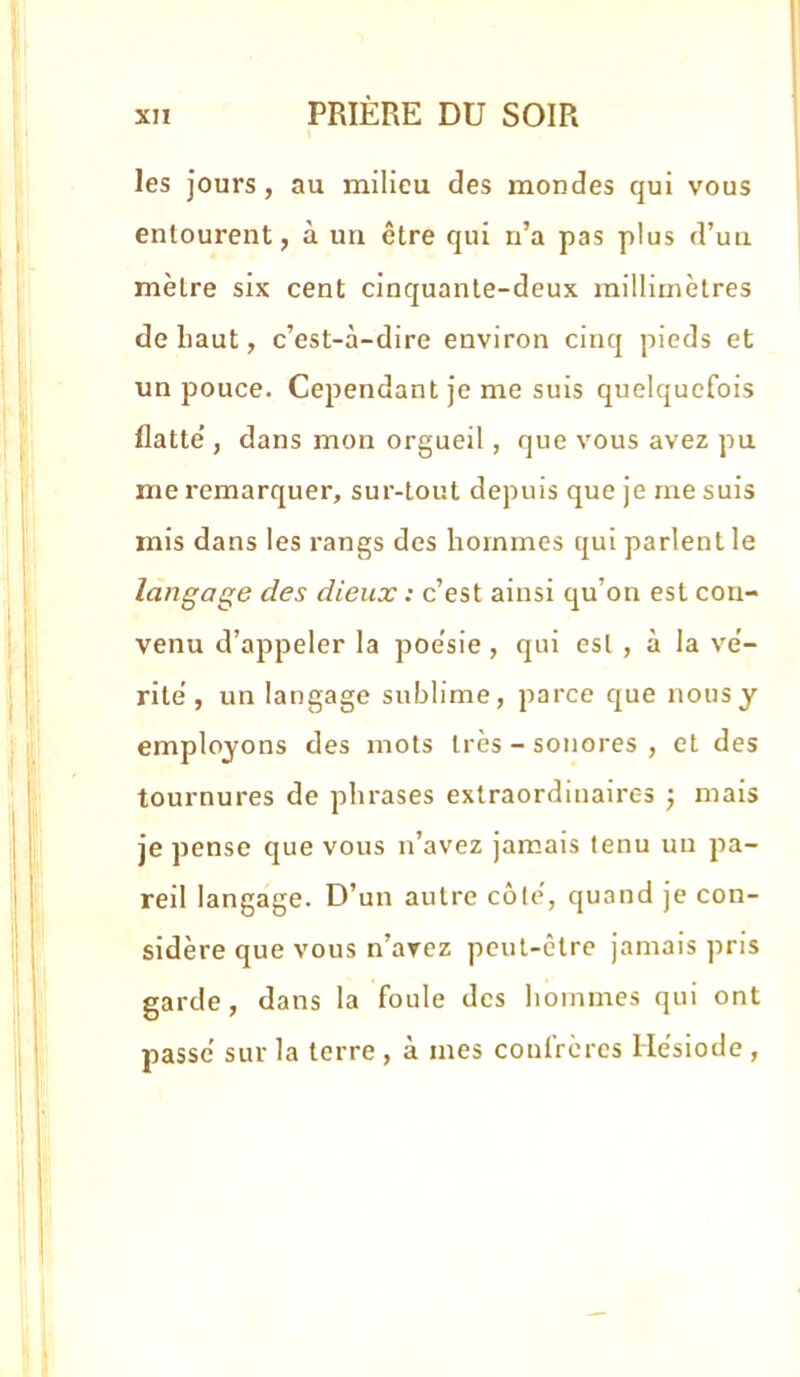 les jours, au milieu des mondes qui vous entourent, à un être qui n’a pas plus d’un mètre six cent cinquante-deux millimètres de haut, c’est-à-dire environ cinq pieds et un pouce. Cependant je me suis quelquefois flatte’, dans mon orgueil, que vous avez pu me remarquer, sur-tout depuis que je me suis mis dans les rangs des hommes qui parlent le langage des dieux : c’est ainsi qu’on est con- venu d’appeler la poe'sie , qui est , à la ve’- ritè , un langage sublime, parce que nous y employons des mots très - sonores , et des tournures de phrases extraordinaires j mais je pense que vous n’avez jamais tenu un pa- reil langage. D’un autre côlè, quand je con- sidère que vous n’arez peut-être jamais pris garde, dans la foule des hommes qui ont passe sur la terre , à mes confrères Hésiode ,