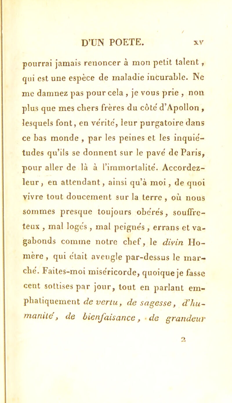 pourrai jamais renoncer à mon petit talent, qui est une espèce de maladie incurable. Ne me damnez pas pour cela , je vous prie , non plus que mes cbers frères du côte' d’Apollon , lesquels font, en vérité', leur purgatoire dans ce bas monde , par les peines et les inquié- tudes qu’ils se donnent sur le pavé de Paris, pour aller de là à l’immortalité. Accordez- leur, en attendant, ainsi qu’à moi, de quoi vivre tout doucement sur la terre , où nous sommes presque toujours obérés, souflre- teux , mal logés , mal peignés, errans et va- gabonds comme notre chef, le divin Ho- mère , qui était aveugle par-dessus le mar- ché. Faites-moi miséricorde, quoique je fasse cent sottises par jour, tout en parlant em- phatiquement yer/w, de sagesse, d’iiu- mamie, de bienjdisance, ■ de grandeur