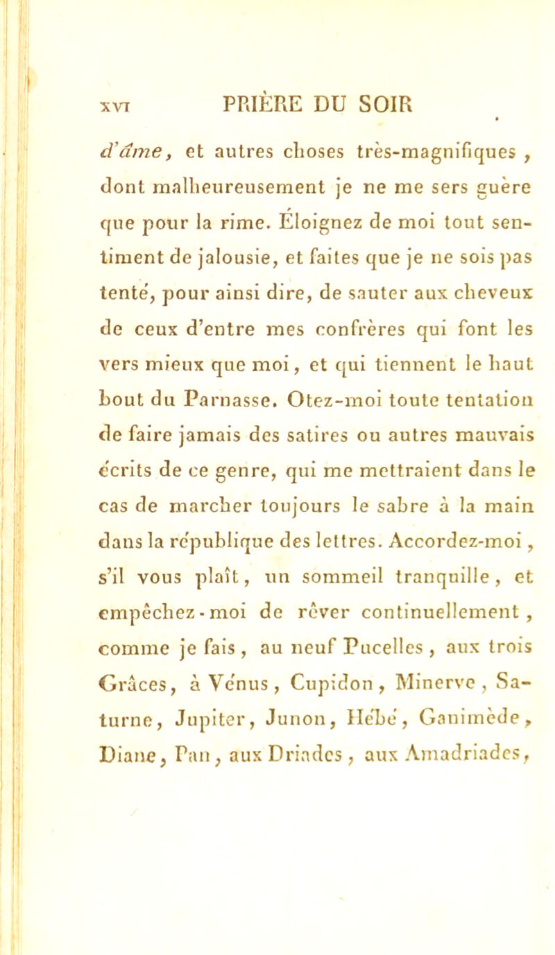 d’âme, et autres choses très-magnifiques , dont malheureusement ie ne me sers euère J O que pour la rime. Éloignez de moi tout sen- timent de jalousie, et faites que je ne sois pas tente’, pour ainsi dire, de sauter aux cheveux de ceux d’entre mes confrères qui font les vers mieux que moi, et qui tiennent le haut bout du Parnasse. Otez-moi toute tentation de faire jamais des satires ou autres mauvais écrits de ce genre, qui me mettraient dans le cas de marcher toujours le sabre à la main dans la rc'publique des lettres. Accordez-moi, s’il vous plaît, un sommeil tranquille, et empêchez-moi de rêver continuellement, comme je fais , au neuf Pucelles , aux trois Grâces, à Ve’nus, Cupidon , Minerve, Sa- turne, Jupiter, Junon, Ile'be, Ganimède, Diane, Pan, aux Driades , aux .\madriadcs,