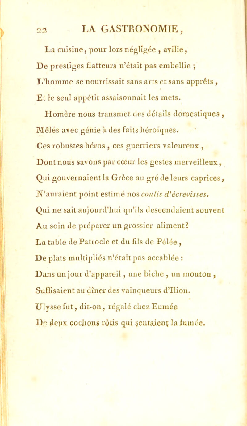 La cuisine, pour lors négligée , avilie, De prestiges flatteurs n’était pas embellie •, L’homme se nourrissait sans arts et sans apprêts , Et le seul appétit assaisonnait les mets. Homère nous transmet îles détails domestiques , Mêlés avec génie à des faits héroïques. Ces robustes héros , ces guerriers valeureux , Dont nous savons par cœur les gestes merveilleux. Qui gouvernaient la Grèce an gré de leurs caprices, N’auraient point estimé nos coulis d'écrevisses. Qui ne sait aujourd’hui qu’ils descendaient souvent Au soin de préparer un grossier aliment? La table de Patrocle et du fils de Pélée , De plats multipliés n’était pas accablée : Dans un jour d’appareil, une biche , un mouton , Suffisaient au dîner des vainqueurs d’Ilion. Ulysse fut, dit-on, régalé chez Eumée De deii.v cochoni» rôtis qui ^ÿcutaicut In fumée.