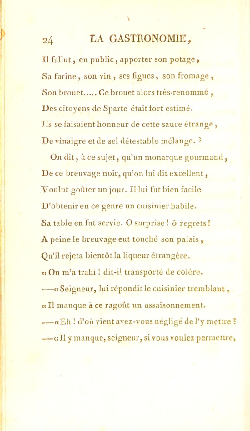 îl fallut J en public, apporter son potage. Sa farine, son vin , ses figues, son fromage , Son brouet Ce brouet alors très-renommé , Des citoyens de Sparte était fort estimé. Ils se faisaient honneur de cette sauce étrange, De vinaigre et de sel détestable mélange. 3 On dit, à ce sujet, qu’un monarque gourmand, De ce breuvage noir, qu’on lui dit excellent, Voulut goûter un jour. Il lui fut bien facile D’obtenir en ce genre un cuisinier habile. Sa table en fut servie. O surprise ! ô regrets î A peine le breuvage eut touché son palais, Qu’il rejeta bientôt la liqueur étrangère. « On m’a trahi ! dit-il transporté de colère. .—«Seigneur, lui répondit le cuisinier tremblant. Cl II manque à ce ragoût un assaisonnement. ^—«Eh ! d’oi'i vient avez-vous négligé de )’y mettre —«Il y manque, seigneur, si vous voulez permettre