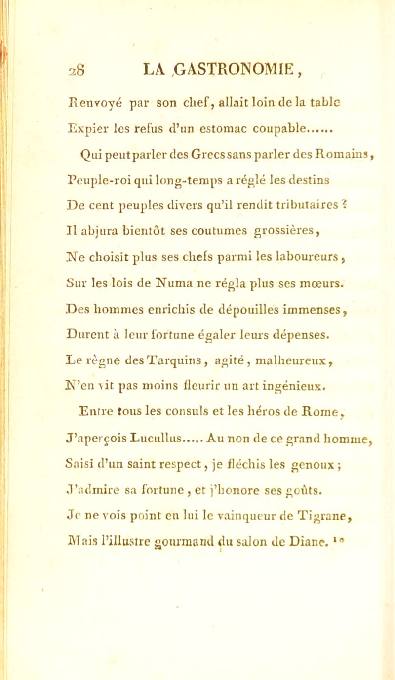 Renvoyé par son chef, allait loin lie la table Expier les refus d’un estomac coupable Qui peut parler des Grecs sans parler des Romains, Peuple-roi qui long-temps a réglé les destins De cent peuples divers qu’il rendit tributaires ? Il abjura bientôt ses coutumes grossières, jSTe choisit plus ses chefs parmi les laboureurs , Sur les lois de Numa ne régla plus ses mœurs. Des hommes enrichis de dépouilles immenses, Durent à leur fortune égaler leurs dépenses. Le règne desTarquins, agité, malheureux, N’en lit pas moins fleurir un art ingénieux. Entre tous les consuls et les héros de Rome, J’aperçois Lucullus Au non de ce grand homme, Saisi d’un saint respect, je fléchis les genoux ; J’admire sa fortune , et j’honore ses gcôts. Je ne vois point en lui le v.ainqucur de Tigranc, Mais l’illustre gourmand du salon de Diane. *