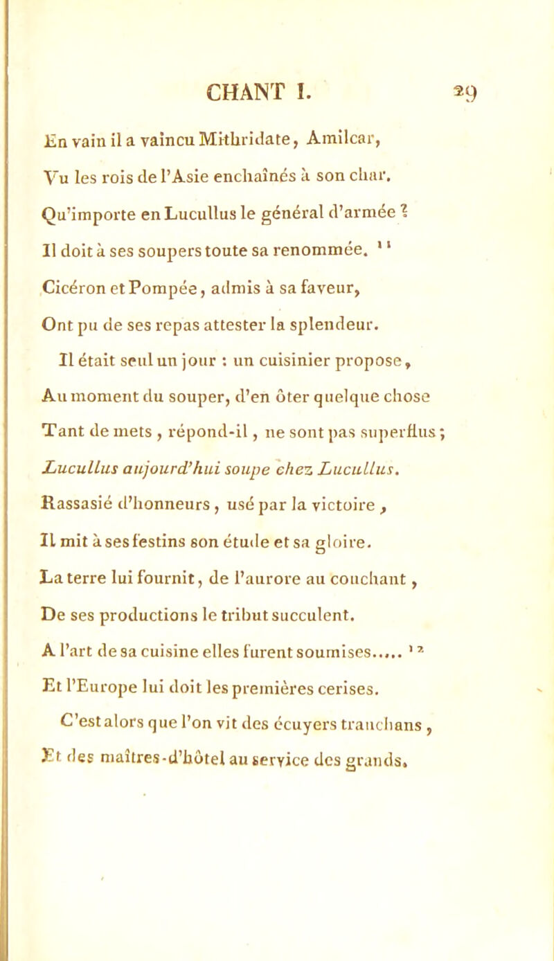 Jîn vain il a vaincu Mithriiiate, Amilcar, Vu les rois de l’Asie enchaînés à son char. Qu’importe enLucullus le général d’armée 1 11 doit à ses soupers toute sa renommée. ' ‘ Cicéron et Pompée, admis à sa faveur, Ont pu de ses repas attester la splendeur. 11 était seul un jour : un cuisinier propose, Au moment du souper, d’en ôter quelque chose Tant de mets , répond-il, ne sont pas superflus; LuculLus aujourd’hui soupe chez Lucullus. Rassasié d’honneurs , usé par la victoire , Il mit à ses festins son étude et sa gloire. La terre lui fournit, de l’aurore au couchant, De ses productions le tribut succulent. A l’art de sa cuisine elles furent soumises..,.. ’ * Et l’Europe lui doit les premières cerises. C’estalors que l’on vit des écuyers traiiclians , Et des maîtres-d’hôtel au service des grands.