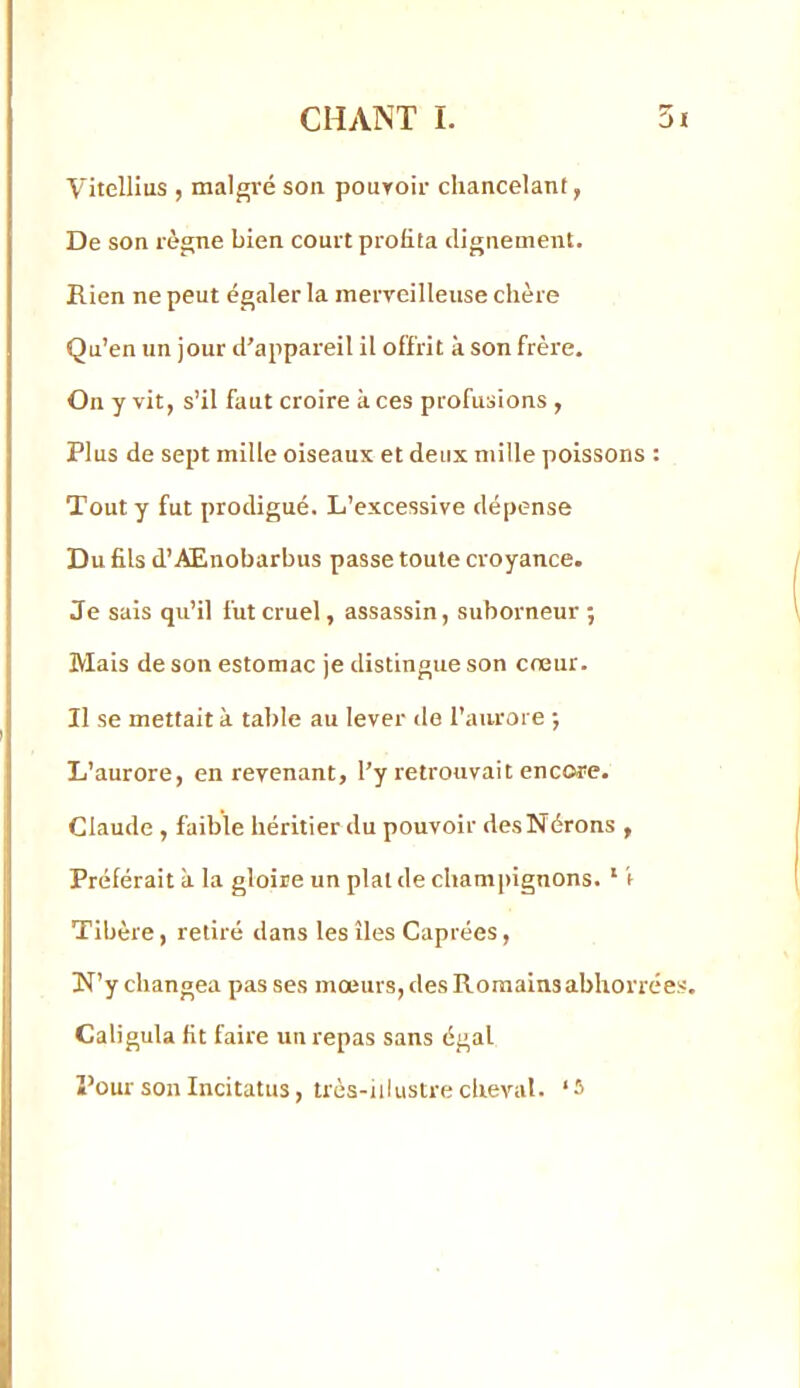 Vitellius , malgré son pouToir chancelant, De son règne bien court profita clignement. Rien ne peut égaler la merveilleuse chère Qu’en un jour d’appareil il offrit à son frère. On y vit, s’il faut croire à ces profusions , Plus de sept mille oiseaux et deux mille poissons : Tout y fut prodigué. L’excessive dépense Du fils d’AEnobarbus passe toute croyance. Je sais qu’il fut cruel, assassin, suborneur ; Mais de son estomac je distingue son cœur. Il se mettait à table au lever de l’aurore •, L’aurore, en revenant, l’y retrouvait encore. Claude , faible héritier du pouvoir desNérons , Préférait à la gloire un plat de champignons. ’ \ Tibère, retiré dans les îles Caprées, N’y changea pas ses moeurs, des Romains abhorrées. Caligula fit faire un repas sans égal Pour son Incitatus, trèa-iilustre cheval. ‘5