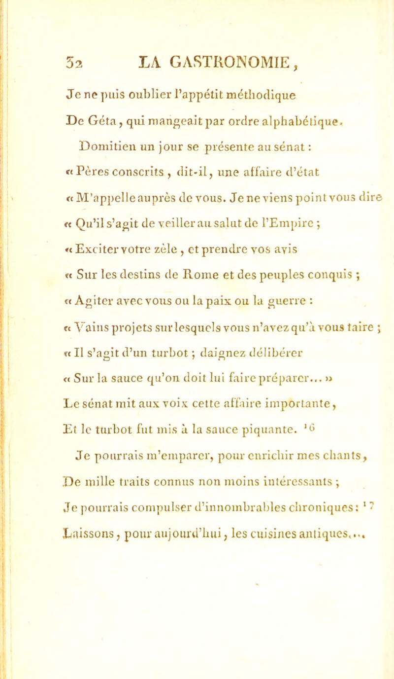 Je ne ])iiis oublier l’appétit méthodique De Géta, qui mangeait par ordre alphabétique. Doniitieu un jour se présente au sénat : « Pères conscrits , dit-il, une affaire tl’état a M’appelle auprès de vous. Je ne viens point vous dire « Qu’ils’agit de veillerausalut de l’Empire ; « Exciter votre zèle , et prendre vos avis « Sur les destins de Rome et des peuples conquis ; « Agiter avec vous ou la paix ou la guerre : n Vains projets sur lesquels vous n’avez qu’à vous faire ; « Il s’agit d’un turbot ; daignez délibérer <1 Sur la sauce qu’on doit lui fairepréparer... » Le sénat mit aux voix cette affaire importante, Et le turbot fut mis à la sauce piquante. ‘<5 Je pourrais m’emparer, pour enrichir mes chants, De mille traits connus non moins intéressants-, Je pourrais compulser d’innombrables chroniques: ‘ 7 Laissons, pour aujourd’hui, les cuisines aniiques....