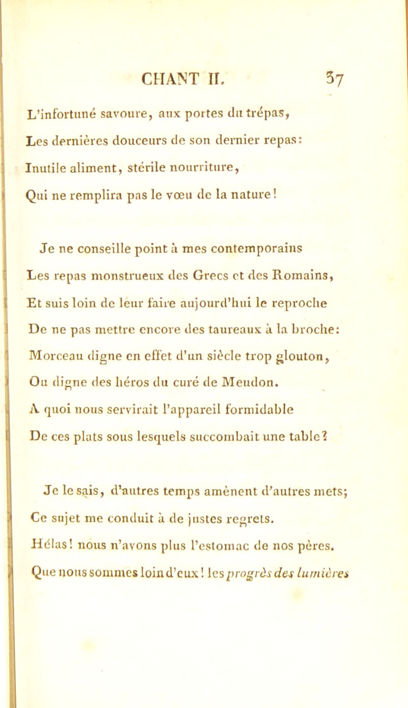 L’infortuné savoure, aux portes du trépas, Les dernières douceurs de son deiTiier repas: Inutile aliment, stérile nourriture. Qui ne remplira pas le vœu de la nature! Je ne conseille point à mes contemporains Les repas monstrueux des Grecs et des Romains, Et suis loin de leur faire aujourd’hui le reproche De ne pas mettre encore des taureaux à la broche: I Morceau digne en effet d’un siècle trop glouton, Ou digne des héros du curé de Meudon. A quoi nous servirait l’appareil formidable De ces plats sous lesquels succombait une table? Je lésais, d'autres temps amènent d’autres mets; Ce sujet me conduit à de justes regrets. Hélas! nous n’avons plus l’estomac de nos pères. Que nous sommes loin d’cu.\ ! les progrès des lumières