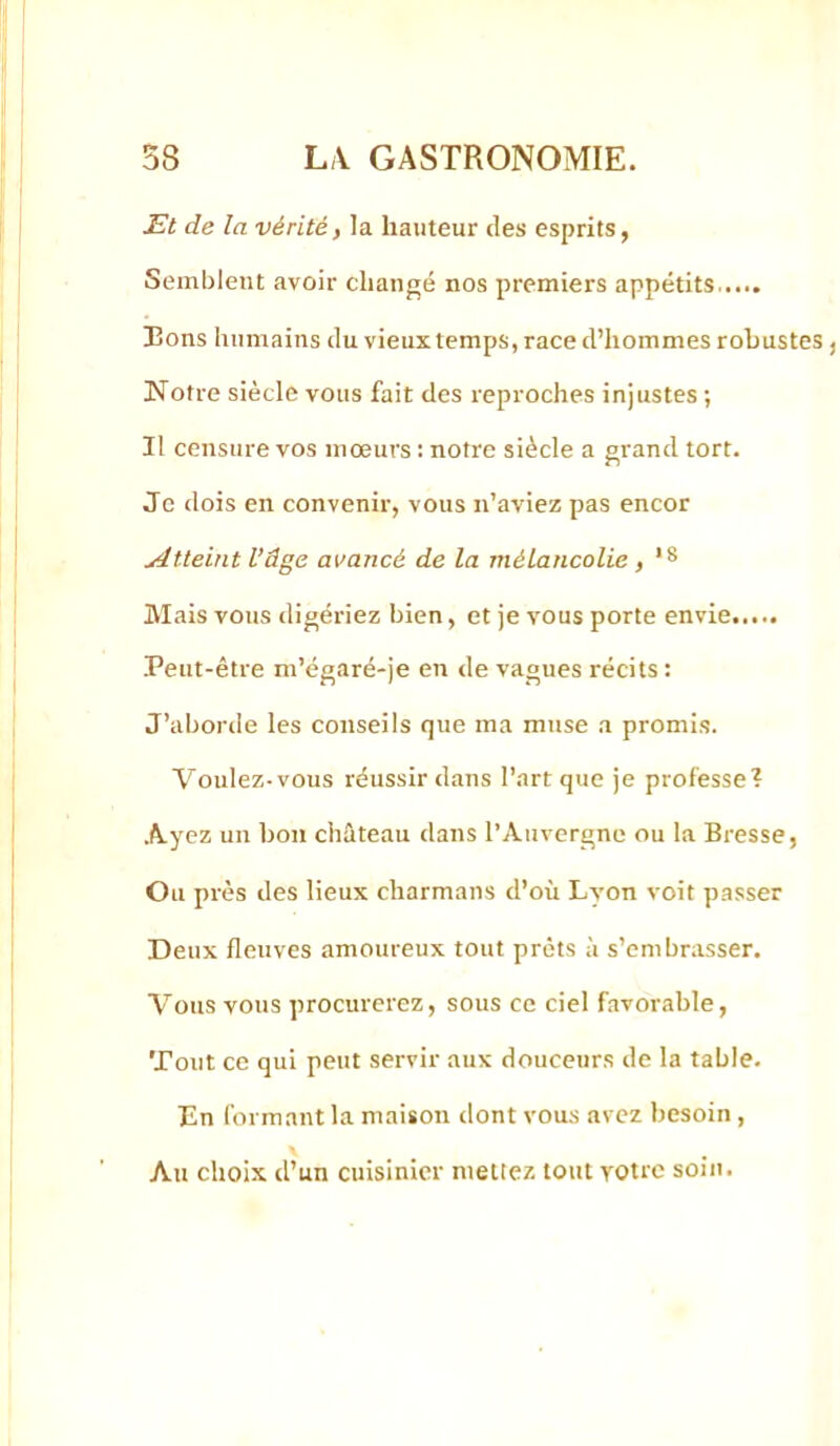 Et de la vérité, la hauteur îles esprits, Semblent avoir changé nos premiers appétits Bons humains du vieux temps, race d’hommes robustes, Notre siècle vous fait des reproches injustes ; Il censure vos mœurs : notre siècle a grand tort. Je dois en convenir, vous n’aviez pas encor Atteint l’âge avancé de la mélancolie, *8 Mais vous digériez bien, et je vous porte envie Peut-être m’égaré-je en de vagues récits : J’aborde les conseils que ma muse a promis. Voulez-vous réussir dans l’art que je professe? Ayez un bon château dans l’Auvergne ou la Bresse, Ou près des lieux charmans d’où Lyon voit passer Deux fleuves amoureux tout prêts à s’embrasser. Vous vous procurerez, sous ce ciel favorable. Tout ce qui peut servir aux douceurs de la table. En formant la maison dont vous avez besoin, Au choix d’un cuisinier mettez tout votre soin.