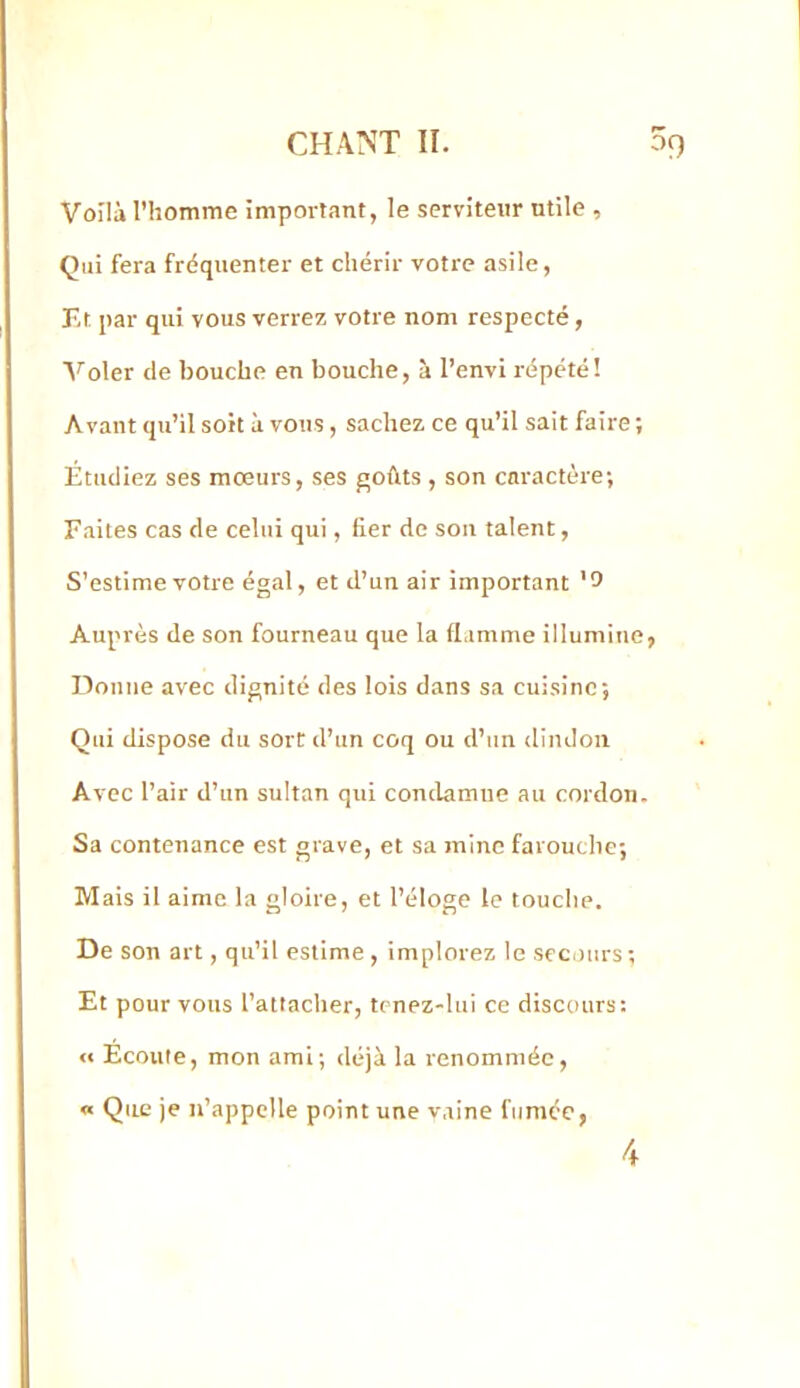 Voilà l’homme important, le serviteur utile , Çui fera fréquenter et chérir votre asile, Et par qui vous verre/, votre nom respecté, ’N^'oler de bouche en bouche, à l’envi répété! Avant qu’il soit à vous, sache/ ce qu’il sait faire; Étudie/ ses moeurs, ses f^ohts , son caractère; Faites cas de celui qui, fier de son talent, S’estime votre égal, et d’un air important '5 Auprès de son fourneau que la flamme illumine, Donne avec dignité des lois dans sa cuisine; Qui dispose du sort d’un coq ou d’un dindon Avec l’air d’un sultan qui condamne au cordon. Sa contenance est grave, et sa mine farouclie; Mais il aime la gloire, et l’éloge le touche. De son art, qu’il estime, implore/ le scc.turs; Et pour vous rattacher, tenez-lui ce discours: « Écoute, mon ami; déjà la renommée, « Que je n’appelle point une vaine fumée,