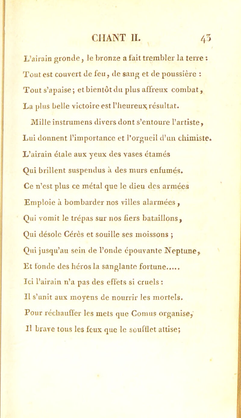 L’airain gronde, Je Jironze a fait tremJjJer la terre ; Tout est couvert de feu, de sang et de poussière : Tout s’apaise ; et bientôt du plus affreux combat, La plus belle victoire est l’IieureuJi,résultat. Mille instrumens divers dont s’entoure l’artiste, Lui donnent l’importance et l’orgueil d’un chimiste. L’airain étale aux yeux des vases étamés Qui brillent suspendus à des murs enfumés. Ce n’est plus ce métal que le dieu des armées Emploie à bombarder nos villes alarmées, Qui vomit le trépas sur nos fiers bataillons, Qui désole Gérés et souille ses moissons ; Qui jusqu’au sein de l’onde épouvante Neptune, Et fonde lies héros la sanglante fortune Ici l’airain n’a pas des effets si cruels : Il s’unit aux moyens de nourrir les mortels. Pour réchauffer les mets que Cornus organise, Il brave tous les feux que le soufüct attise;