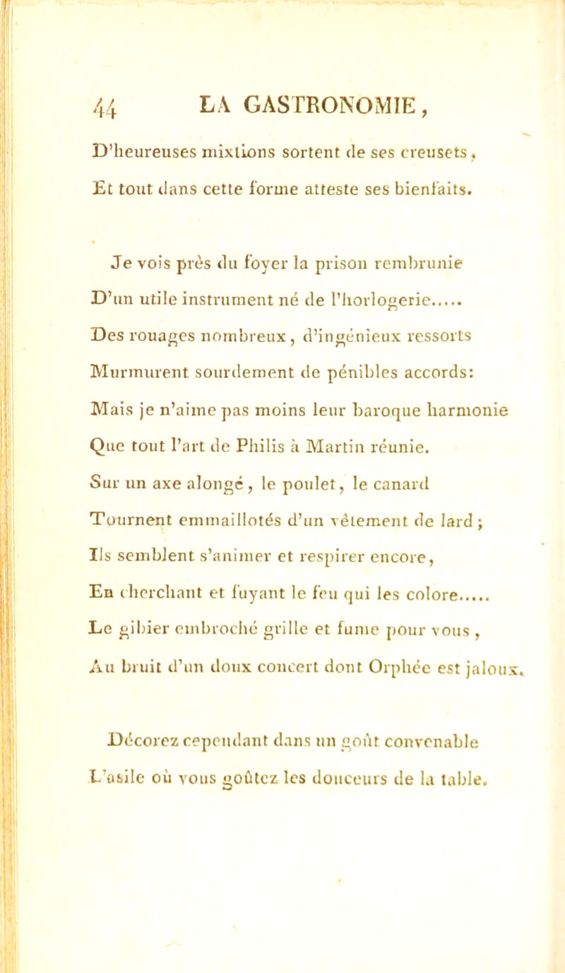 D’heureuses mixlions sortent de ses creusets, Et tout dans cette forme atteste ses bienfaits. Je vois près du foyer la prison rembrunie D’un utile instrument né de l’horlogerie Des rouages nombreux, d’ingénieux ressorts Murmurent sourdement de pénibles accords: Mais je n’aime pas moins leur baroque harmonie Que tout l’art de Philis à Martin réunie. Sur un axe alongé, le poulet, le canard Tournent emmaillotés d’un vêtement de lard; Ils semblent s’animer et respirer encore. En cherchant et fuyant le feu qui les colore Le gibier embroché grille et fume pour vous , Au bruit d’un doux concert dont Orphée est jalon Décorez cependant dans un goût convenable L’asile où vous goûtez les douceurs de la table.