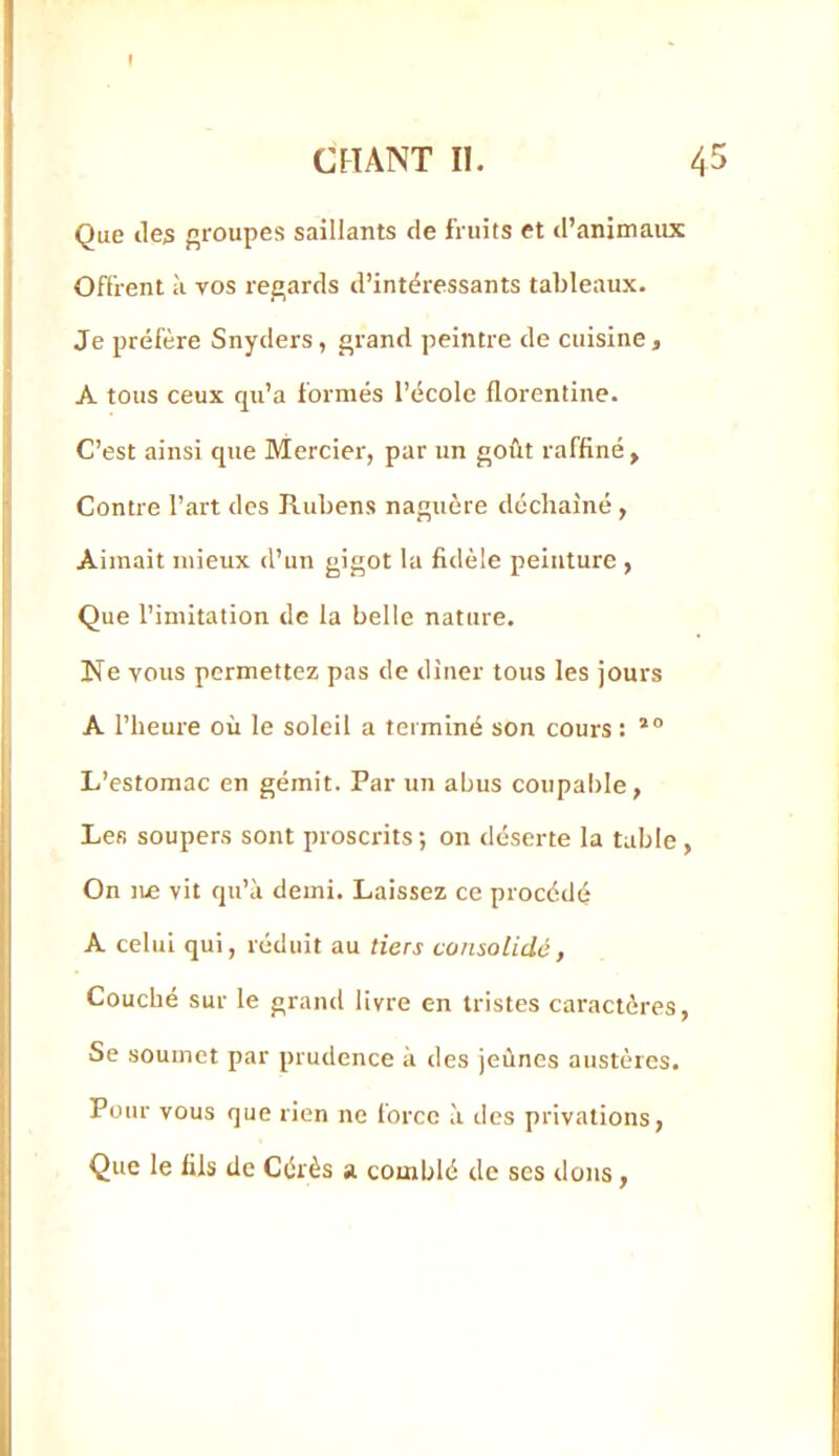 Que lies jiroupes saillants de fruits et d’animaux Offrent à vos re£»ards d’intéressants tableaux- Je préfère Snyders, grand peintre de cuisine, A tous ceux qu’a formés l’école florentine. C’est ainsi que Mercier, par un goût raffiné. Contre l’art des Rubens naguère déchaîné , Aimait mieux d’un gigot la fidèle peinture , Que l’imitation de la belle nature. Ne vous permettez pas de diner tous les jours A l’heure où le soleil a terminé son cours : L’estomac en gémit. Par un abus coupable, Les soupers sont proscrits ; 011 déserte la table , On lie vit qu’à demi. Laissez ce procédé A celui qui, réduit au tiers consolidé, Couché sur le grand livre en tristes caractères. Se soumet par prudence à des jeûnes austères. Pour vous que rien ne force à des privations, Que le fils de Cérès a comblé de scs dons,