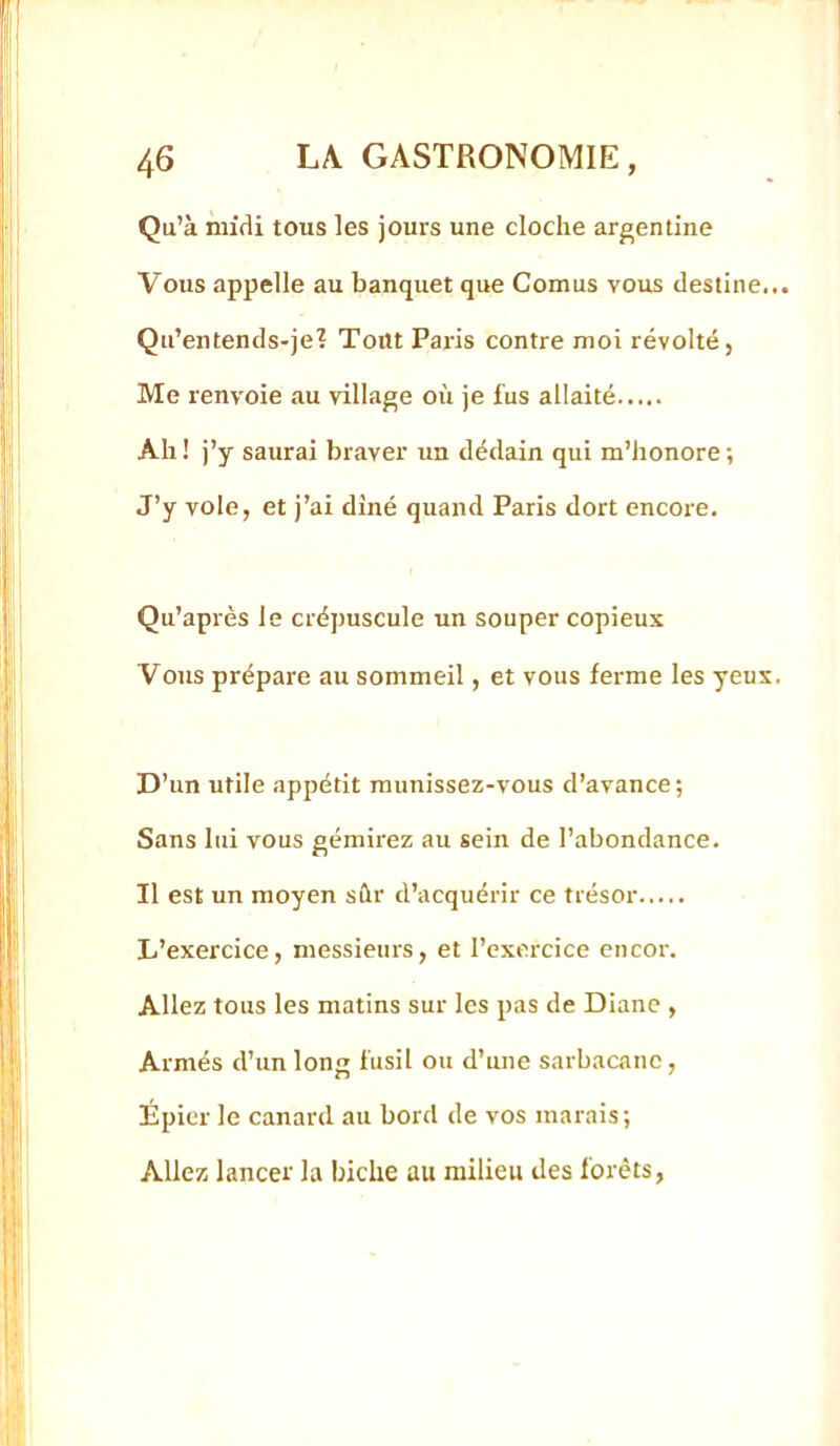 Qu’à mifli tous les jours une cloche argentine Vous appelle au banquet que Cornus vous destine... Qu’entends-je? Tout Paris contre moi révolté, Me renvoie au village où je fus allaité Ah ! j’y saurai braver un dédain qui m’honore ; J’y vole, et j’ai dîné quand Paris dort encore. Qu’après le crépuscule un souper copieux Vous prépare au sommeil, et vous ferme les yeux. D’un utile appétit munissez-vous d’avance; Sans lui vous gémirez au sein de l’abondance. Il est un moyen sûr d’acquérir ce trésor L’exercice, messieurs, et l’exercice encor. Allez tous les matins sur les pas de Diane , Armés d’unions fusil ou d’une sarbacane, Épier le canard au bord de vos marais; Allez lancer la biche au milieu des forêts,