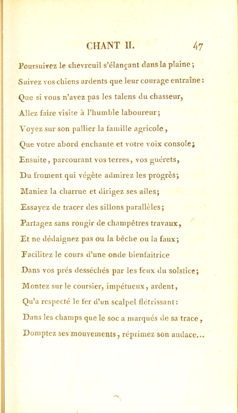 Poursuivez le chevreuil s’élançant clans la plaine; Suivez vos chiens ardents que leur courage entraîne : Que si vous n’avez pas les talens du chasseur, Allez faire visite à l’hunible laboureur; Voyez sur son pallier la lauiille agricole , Que votre abord enchante et votre voix console; Ensuite, parcourant vos terres, vos guérets, Du froment qui végète admirez les progrès; Maniez la charrue et dirigez ses ailes; Essayez de tracer des sillons parallèles; Partagez sans rougir de champêtres travaux, Et ne dédaignez pas ou la bêche ou la faux; Facilitez le cours d’une onde bienfaitrice Dans vos prés desséchés par les feux du solstice; Montez sur le coursier, impétueux, ardent. Qu’a respecté le fer d’un scalpel flétrissant: Dans les champs que le soc a marqués de sa trace, Domptez ses mouvements, réprimez son audace...