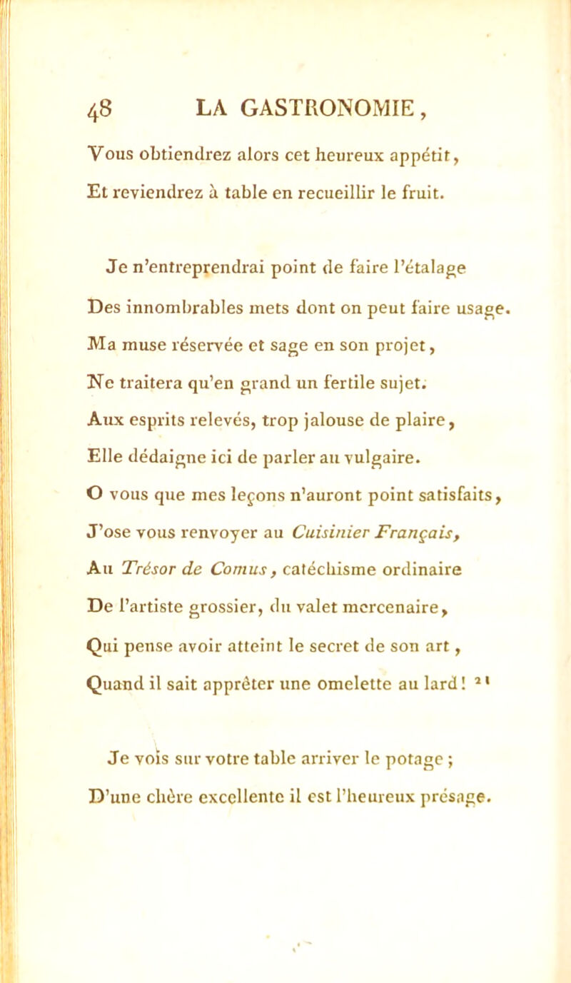 Vous obtiendrez alors cet heureux appétit, Et reviendrez à table en recueilbr le fruit. Je n’entreprendrai point de faire l’étalage Des innombrables mets dont on peut faire usage. Ma muse réservée et sage en son projet, Ne traitera qu’en grand un fertile sujet. Aux esprits relevés, trop jalouse de plaire, Elle dédaigne ici de parler au vulgaire. O vous que mes leçons n’auront point satisfaits. J’ose vous renvoyer au Cuisinier Français, Au Trésor de Cornus, catéchisme ordinaire De l’artiste grossier, du valet mercenaire. Qui pense avoir atteint le secret de son art, Quand il sait apprêter une omelette au lard ! * • Je vois sur votre table arriver le potage ; D’une chère excellente il est l’heureux présage.