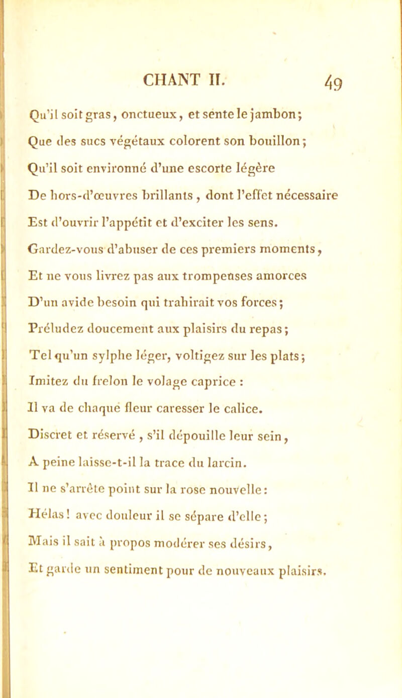 K Qu’jl soit gras, onctueux, et sente le jambon; Que (les sucs végétaux colorent son bouillon; Qu’il soit environné d’une escorte légère De bors-d’œuvres brillants , dont l’effet nécessaire Est d’ouvrir l’appétit et d’exciter les sens. Gardez-vous d’abuser de ces pi-emiers moments, Et ne vous livrez pas aux trompeuses amorces D’un avide besoin qui trahirait vos forces; Préludez doucement aux plaisirs du repas; Tel qu’un sylphe léger, voltigez sur les plats; Imitez du frelon le volage caprice : 11 va de chaque fleur caresser le calice. Discret et réservé , s’il dépouille leur sein, A peine laisse-t-il la trace du larcin. Il ne s’arrête point sur la rose nouvelle: Hélas ! avec douleur il se sépare d’elle ; Mais il sait a propos modérer ses désirs, Et garde un sentiment pour de nouveaux plaisirs.