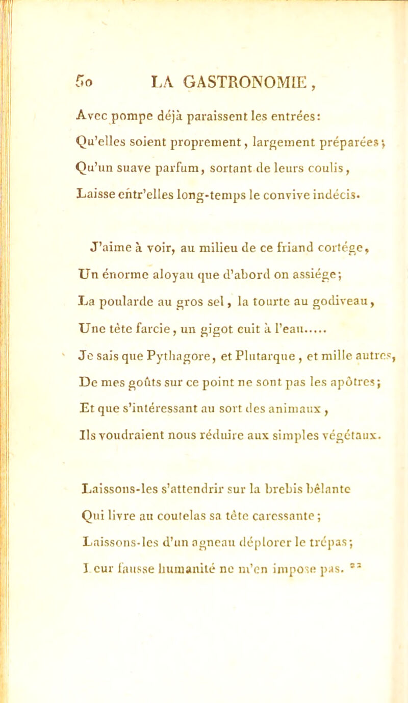 Avec pompe déjà paraissent les entrées: Qu’elles soient proprement, larf^ement préparées*, Qu’un suave parfum, sortant de leurs coulis. Laisse cntr’elles long-temps le convive indécis. J’aime à voir, au milieu de ce friand cortège. Un énorme aloyau que d’abord on assiège; La poularde au gros sel, la tourte au godiveau, Une tète farcie, un gigot cuit à l’eau Je sais que Pytliagore, et Plutarque , et mille autres, De mes goûts sur ce point ne sont pas les apôtres; Et que s’intéressant au sort des animaux , Ils voudraient nous réduire aux simples végétaux. Laissons-les s’attendrir sur la brebis bêlante Qui livre au coutelas sa tète caressante ; Laissons-les d’un agneau déplorer le trépas; 1 cur fausse humanité ne m’en impose pas.