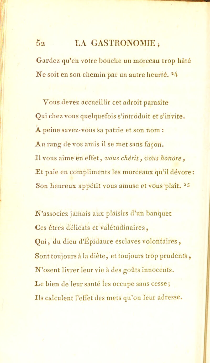 Gardez qu’en votre l)oiiclie un morceau trop hâté Ne soit en son chemin par un autre heurté. *4 Vous devez accueillir cet adroit parasite Qui chez vous quelquefois s’introduit et s’invite. A peine savez-vous sa patrie et son nom : Au rang de vos amis il se met sans façon. Il vous aime en effet, vous chérit, vous honore , Et paie en compliments les morceaux qu’il dévore Son heureux appétit vous amuse et vous plaît. N’associez jamais aux plaisirs d’un banquet Ces êtres délicats et valétudinaires, Qui, du dieu d’Épidaure esclaves volontaires y Sont toujours à la diète, et toujours trop prudents, N’osent livrer leur vie à des goûts innocents. Le bien de leur santé les occupe sans cesse ; Ils calculent l’effet des mets qu’on leur adresse.