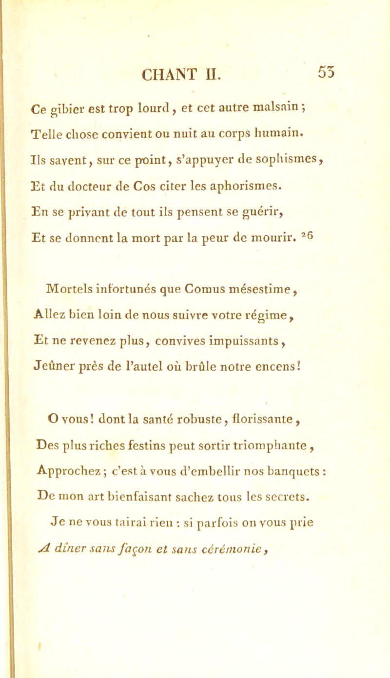 Ce gibier est trop lourd, et cet autre malsain ; Telle chose convient ou nuit au corps humain. Ils savent, sur ce point, s’appuyer de sophismes, Et du docteur de Cos citer les aphorismes. En se privant de tout ils pensent se guérir. Et se donnent la mort par la peur de mourir. Mortels infortunés que Cornus mésestime, Allez bien loin de nous suivre votre régime , Et ne revenez plus, convives impuissants. Jeûner près de l’autel oi'i brûle notre encens! O vous ! dont la santé robuste, florissante, Des plus riches festins peut sortir triomphante , Approchez ; c’est à vous d’embellir nos banquets : De mon art bienfaisant sachez tous les secrets. Je ne vous tairai rien ; si parfois on vous prie A dîner salis façon et sans cérémonie ,