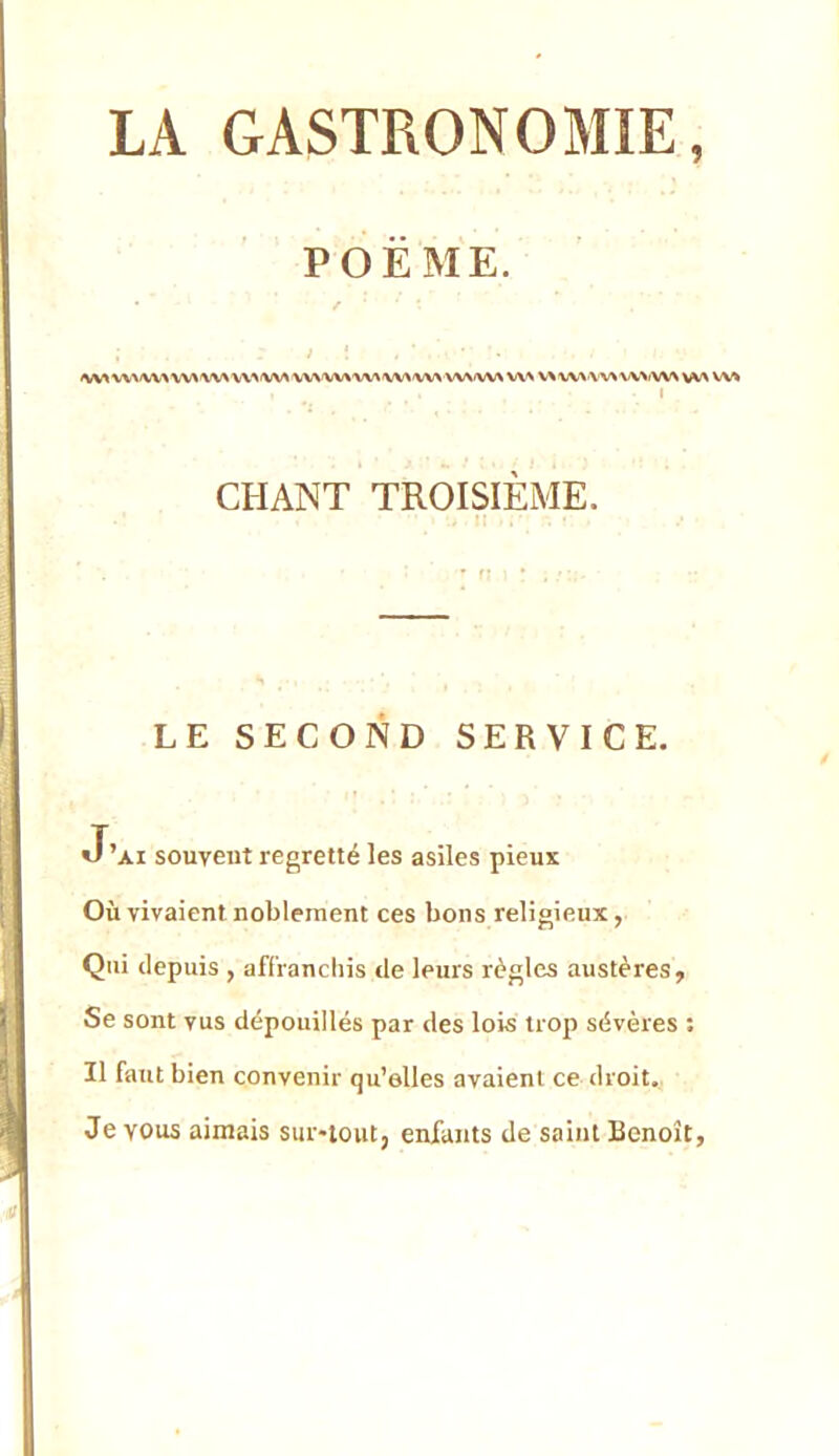 POEME. ✓ l \ ' V^^'VV^ VV«^^'VW\^^<WWWVW«MWW\ w\/w\ V^^ V\ \/V\\AA W>/W> vv\ Wk I . *i , CHANT TROISIÈME. LE SECOND SERVICE. J’ai souvent regretté les asiles pieux Où vivaient noblement ces bons religieux, Qui depuis , affranchis de leurs règles austères. Se sont vus dépouillés par des lois trop sévères ; Il faut bien convenir qu’elles avaient ce droit., Je vous aimais sur-tout, enfants de saint Benoît,