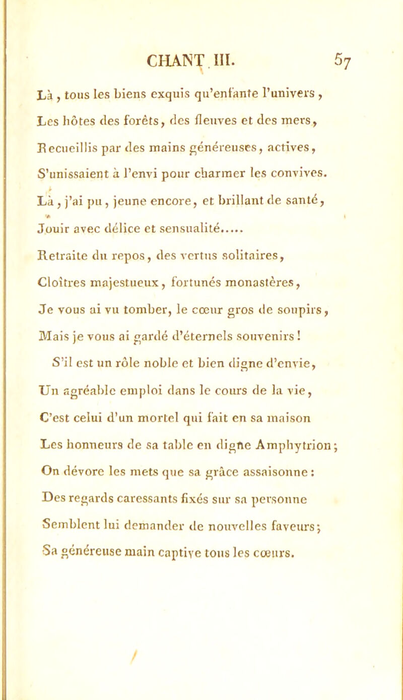 Là , tous les biens exquis qu’enfante l’univeis , Les hôtes des forêts, des fleuves et des mers, Recueillis par des mains j^énéreuses, actives, S’unissaient à l’envi pour charmer les convives. * Là , j’ai pu , jeune encore, et brillant de santé, Jouir avec délice et sensualité Retraite du repos, des vertus solitaires. Cloîtres majestueux, fortunés monastères. Je vous ai vu tomber, le cœur gros de soupirs. Mais je vous ai gardé d’éternels souvenirs ! S’il est un rôle noble et bien digne d’envie. Un agréable emploi dans le cours de la vie. C’est celui d’un mortel qui fait en sa maison Les honneurs de sa table en digne Amphytrioii; On dévore les mets que sa grâce assaisonne : Des regards caressants fixés sur sa personne Semblent lui demander de nouvelles faveurs; •Sa généreuse main captive tons les cœurs.