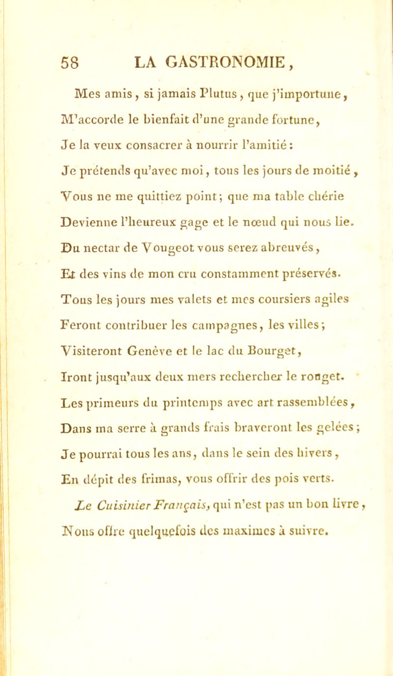 Mes amis , si jamais Plutus , que j’importune, M’accorde le bienfait d’une grande fortune. Je la veux consacrer à nourrir l’amitié: Je prétends qu’avec moi, tous les jours de moitié , Vous ne me quittiez point; que ma table chérie Devienne l’heureux gage et le nœud qui nous lie. Du nectar de Vougeot vous serez abreuvés, Ei des vins de mon cru constamment préservés. Tous les jours mes valets et mes coursiers agiles Feront contribuer les campagnes, les villes; Visiteront Genève et le lac du Bourget, Iront jusqu’aux deux mers rechercher le ronget. Les primeurs du printemps avec art rassemblées, Dans ma serre à grands frais braveront les gelées ; Je pourrai tous les ans, dans le sein des hivers, En dépit des frimas, vous offrir des pois verts. Le Cuisinier Français, qui n’est pas un bon livre, Nous oflie quelquefois des maximes à suivre.