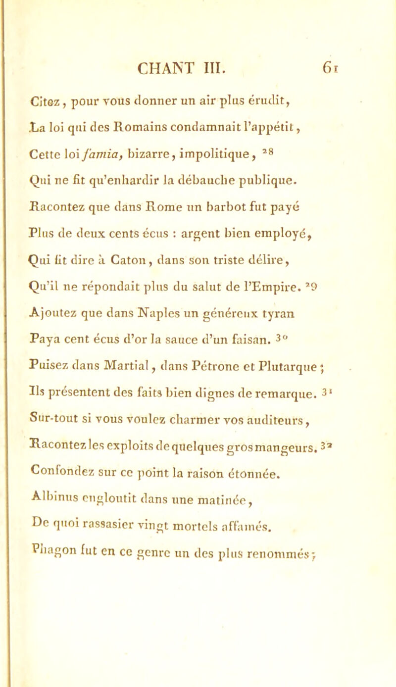 Citez, pour vous donner un air plus érudit, •La loi qui des Romains condamnait l’appétit, Cette loiJ'amia, bizarre, impolitique, Qui ne fit qu’enhardir la débauche publique. Racontez que dans Rome un barbot fut payé Plus de deux cents écus : argent bien employé, Qui fit dire à Caton , dans son triste délire. Qu’il ne répondait plus du salut de l’Empire. Ajoutez que dans Naples un généreux tyran Paya cent écus d’or la sauce d’un fitisan. 3 Puisez dans Martial, dans Pétrone et Plutarque Ils présentent des faits bien dignes de remarque. Sur-tout si vous voulez charmer vos auditeurs, Hacontez les exploits de quelques gros mangeurs. Confondez sur ce point la raison étonnée. Albinus engloutit dans une matinée. De quoi rassasier vingt mortels affamés. Piiagon fut en ce genre un des plus renommés>