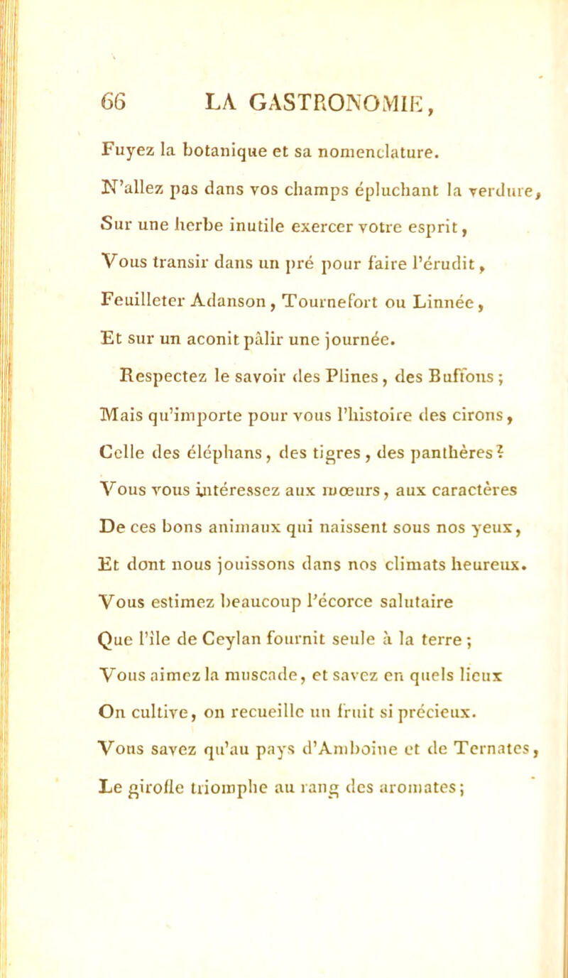 'I I II I t j 66 LA GASTROPvOMIE, [;: : Fuyez la botanique et sa nomenclature. j N’allez pas dans vos champs épluchant la verdure, Sur une herbe inutile exercer votre esprit, I, I; Vous transir dans un pré pour faire l’érudit, Feuilleter Adanson, Tournefort ou Linnée, Et sur un aconit pâlir une journée. i'[ Respectez le savoir des Plines, des Bufions ; j! Mais qu’importe pour vous l’histoire des cirons, Celle des éléphans, des tigres , des panthères? J Vous vous intéressez aux mœurs, aux caractères De ces bons animaux qui naissent sous nos yeux, Et dont nous jouissons dans nos climats heureux. Ç|' ;I Vous estimez beaucoup l’écorce salutaire Que l’ile de Ceylan fournit seule à la terre ; Vous aimez la muscade, et savez en quels lieux On cultive, on recueille un fruit si précieux. Vous savez qu’au pays d’Amboine et de Tomates, Le girolle triomphe au rang des aromates;