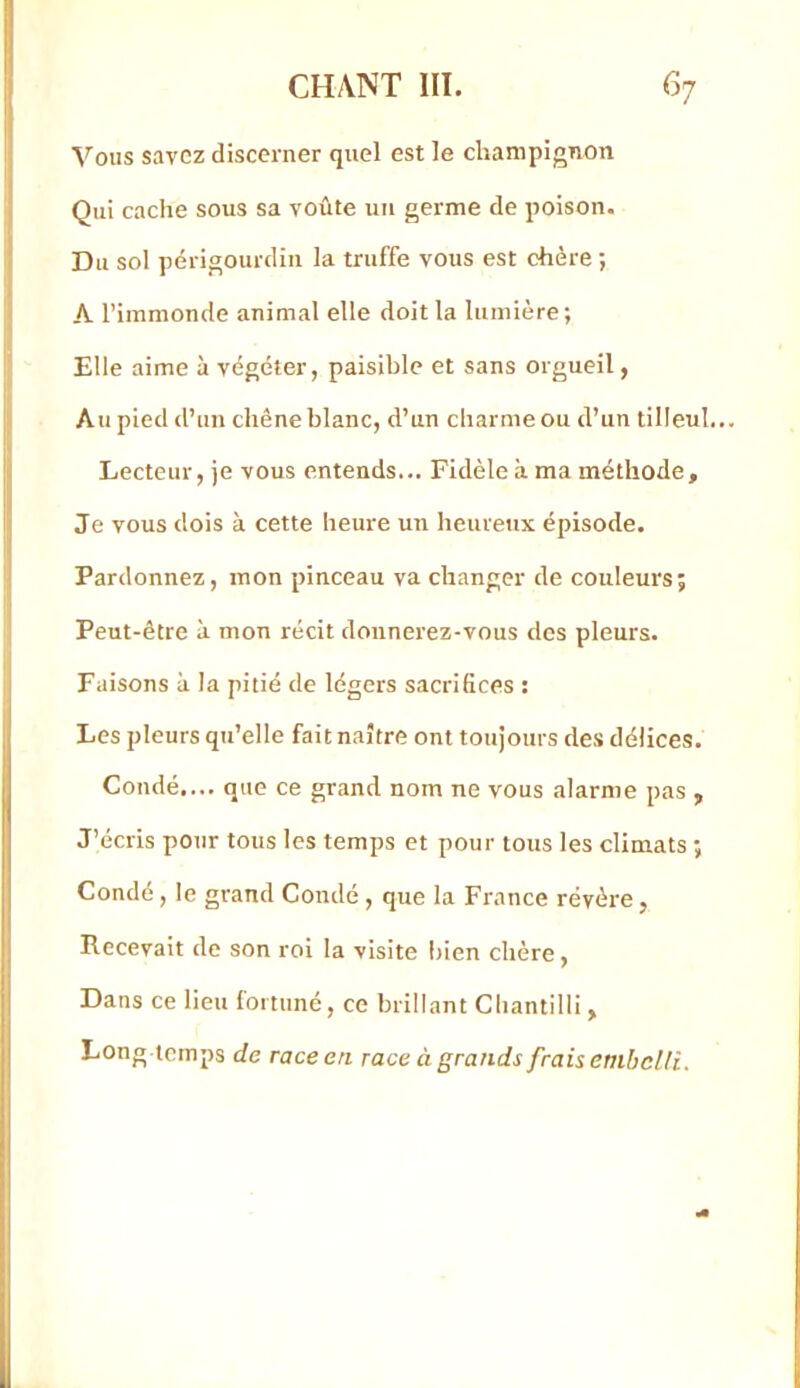 Vous savez discerner quel est le champignon Qui cache sous sa voûte uii germe de poison. Du sol périgourdin la truffe vous est chère ; A l’immonde animal elle doit la lumière ; Elle aime à végéter, paisible et sans orgueil, Au pied d’un chêne blanc, d’un charme ou d’un tilleul... Lecteur, je vous entends... Fidèle à ma méthode. Je vous dois à cette heure un heureux épisode. Pardonnez, mon pinceau va changer de couleurs; Peut-être à mon récit donnerez-vous des pleurs. Faisons à la pitié de légers sacrifices : Les pleurs qu’elle fait naître ont toujours des délices. Coudé.... que ce grand nom ne vous alarme pas , J’écris pour tous les temps et pour tous les climats ; Condé, le grand Condé, que la France révère, Recevait de son roi la visite bien chère, Dans ce lieu fortuné, ce brillant Chantilli , Long temps de race en race à grands frais embelli.