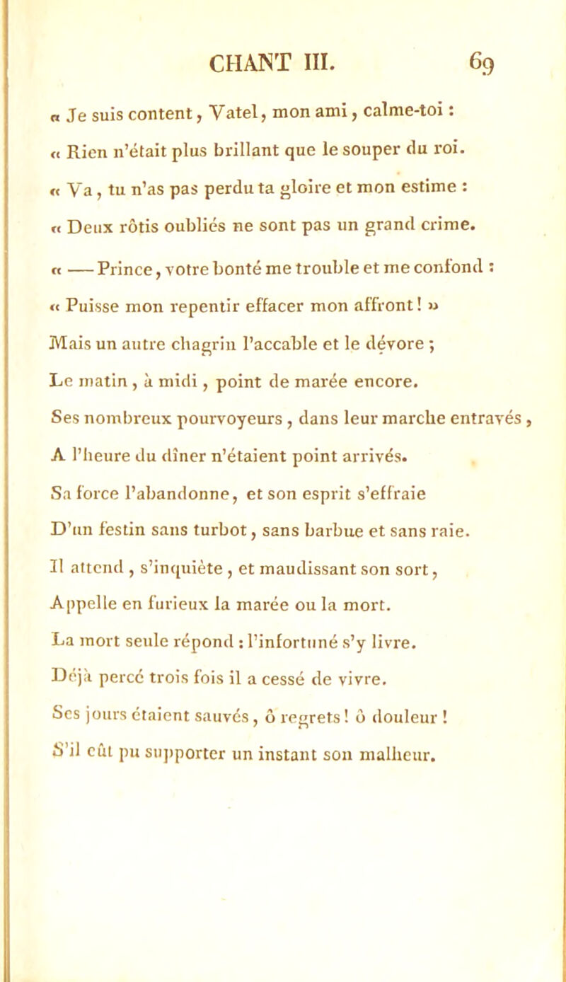 n Je suis content, Vatel, mon ami, calme-toi ; <e Rien n’était plus brillant que le souper du roi. n Va, tu n’as pas perdu ta gloire et mon estime : « Deux rôtis oubliés ne sont pas un grand crime. « —Prince, votre bonté me trouble et me confond : <€ Puisse mon repentir effacer mon affront! « Mais un autre chagrin l’accable et le dévore ; Le matin , à midi, point de marée encore. Ses nombreux pourvoyeurs , dans leur marche entravés , A l’heure du dîner n’étaient point arrivés. Sa force l’abandonne, et son esprit s’effraie D’un festin sans turbot, sans barbue et sans raie. Il attend , s’inquiète , et maudissant son sort, Appelle en furieux la marée ou la mort. La mort seule répond : l’infortuné s’y livre. Déjà percé trois fois il a cessé de vivre. Scs jours étaient sauvés, ô regrets ! ô douleur ! S’il eut pu sujiporter un instant son malheur.