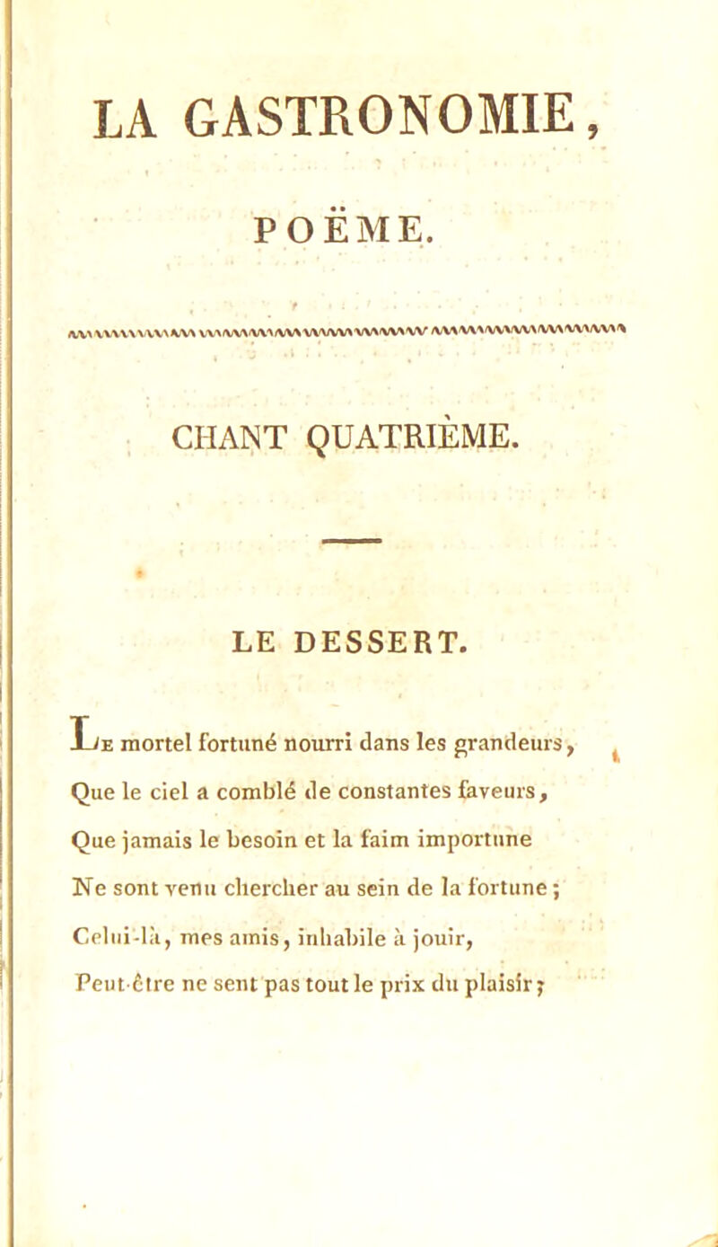 POËAIE. /KX\X\X\.\V\X\KW VV\/VVAiW'\A<V^'VWVV>'V\^'W\ W /WW\^'WVVWW\'VV>/VV\i\ CHANT QUATRIÈME. LE DESSERT. Le mortel fortuné nourri dans les grandeurs, Que le ciel a comblé de constantes faveurs. Que jamais le besoin et la faim importune Ne sont venu chercher au sein de la fortune ; Celui-là, mes amis, inhabile à jouir, Peut-être ne sent pas tout le prix du plaisir j