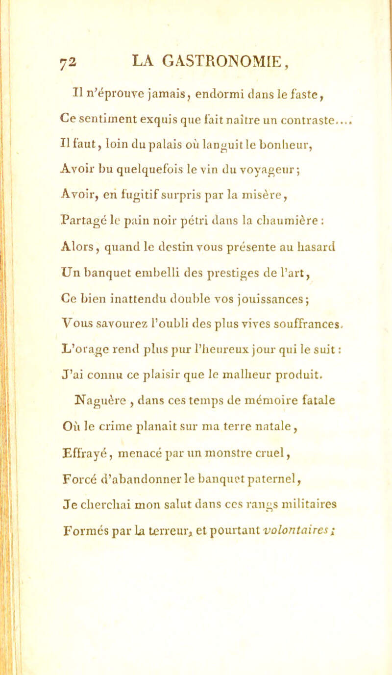 Il n’éprouve jamais, endormi dans le faste, Ce sentiment exquis que fait naître un contraste.... Il faut, loin du palais où languit le bonlieur. Avoir bu quelquefois le vin du voyageur; Avoir, en fugitif surpris par la misère. Partagé le p.iin noir pétri dans la chaumière : Alors, quand le destin vous présente au hasard Un banquet embelli des prestiges de l’art, Ce bien inattendu double vos jouissances; Vous savourez l’oubli des plus vives souffrances. L’orage rend plus pur l’heureux jour qui le suit : J’ai connu ce plaisir que le malheur produit. Naguère , dans ces temps de mémoire fatale Où le crime planait sur ma terre natale, Effrayé, menacé par un monstre cruel, Forcé d’abandonner le banquet paternel, Je cherchai mon salut dans ces rangs militaires Formés par La terreur, et pourtant volontaires ;