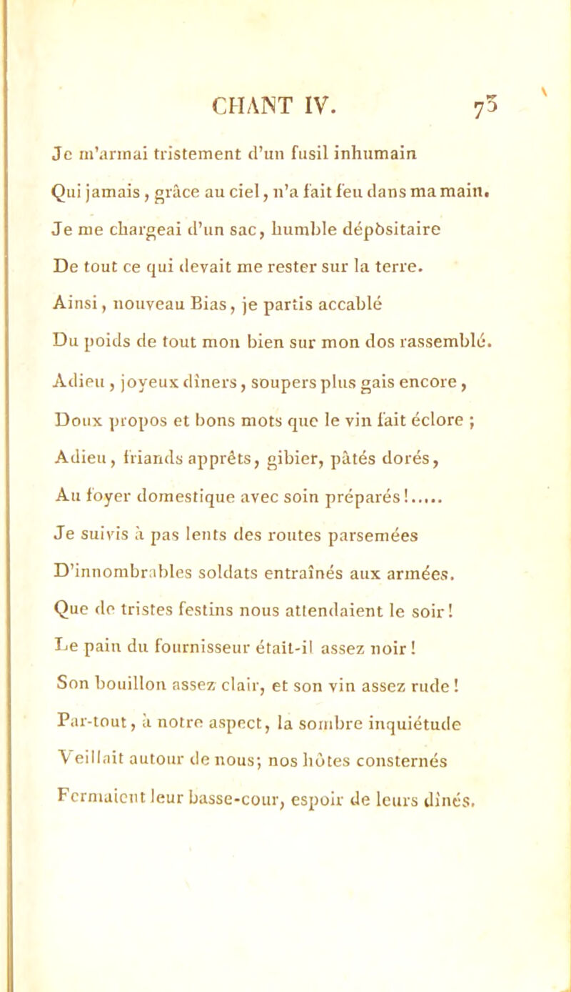 Je m’armai tristement d’un fusil inhumain Qui jamais, grâce au ciel, n’a fait feu dans ma main. Je me chargeai d’un sac, humble dépbsitaire De tout ce qui devait me rester sur la terre. Ainsi, nouveau Bias, je partis accablé Du poids de tout mon bien sur mon dos rassemblé. Adieu , joyeux dîners, soupers plus gais encore , Doux propos et bons mots que le vin lait éclore ; Adieu, friands apprêts, gibier, pâtés dorés. Au foyer domestique avec soin préparés ! Je suivis à pas lents des routes parsemées D’innombrables soldats entraînés aux armées. Que de tristes festins nous attendaient le soir! Le pain du fournisseur était-il assez noir ! Son bouillon assez clair, et son vin assez rude ! Par-tout, U notre aspect, la sombre inquiétude \ cillait autour de nous; nos hôtes consternés Fermaient leur basse-cour, espoir de leurs dînes.