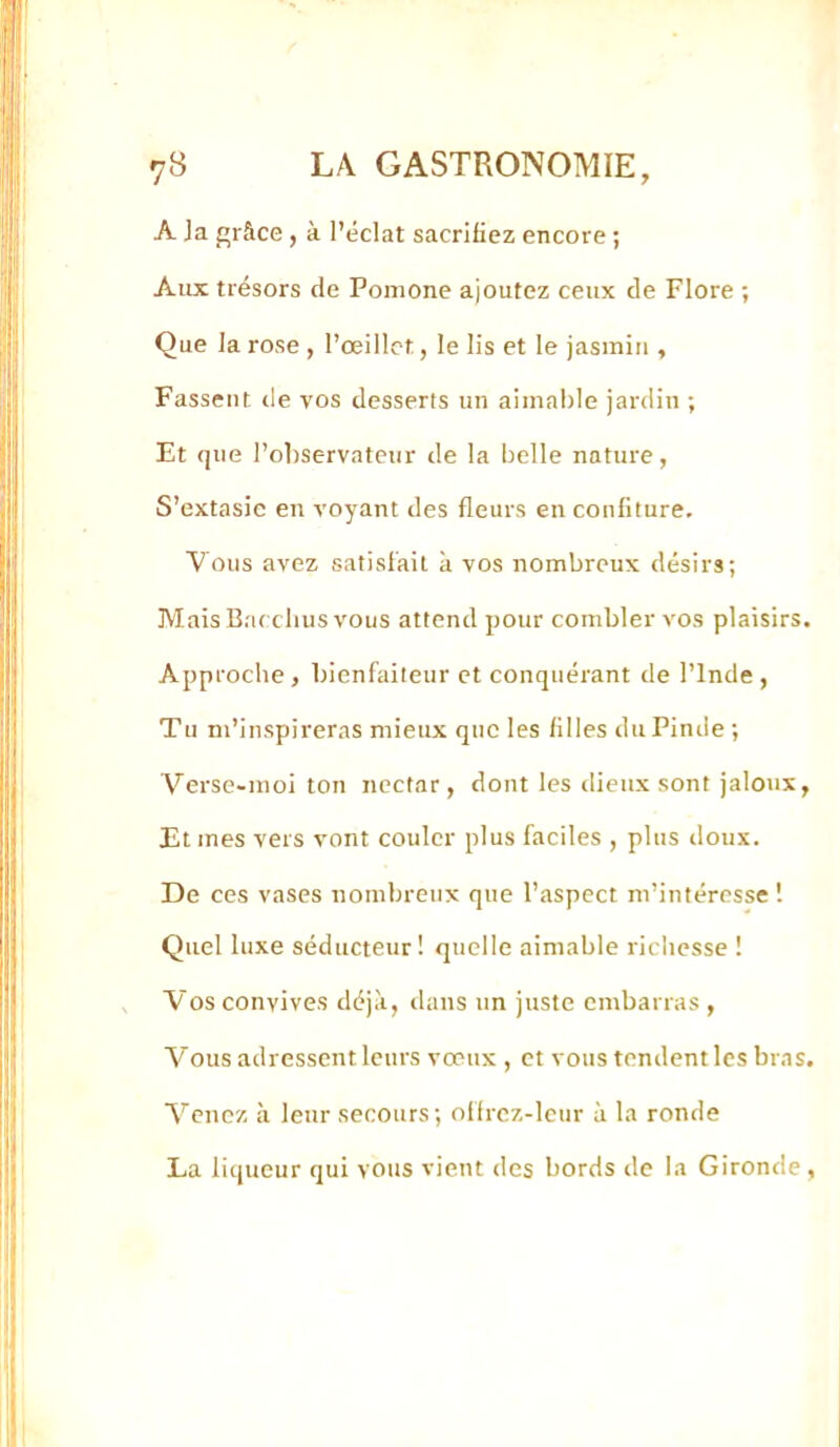 A ja j’râce, à l’éclat sacrifiez encore ; Aux trésors de Ponione ajoutez ceux de Flore ; Que la rose , l’œillet, le lis et le jasmin , Fassent de vos desserfs un aimable jardin ; Et que l’observateur de la belle nature, S’extasie en voyant des fleurs en confiture. Vous avez satisfait à vos nombreux désirs; Mais Baeclius vous attend pour combler vos plaisirs. Approche, bienfaiteur et conquérant de l’Inde , Tu m’inspireras mieux que les filles duPinde ; Verse-moi ton nectar, dont les dieux sont jaloux. Et mes vers vont couler plus faciles , plus iloux. De ces vases nombreux que l’aspect m’intéresse 1 Quel luxe séducteur! quelle aimable richesse ! Vos convives déjà, dans un juste embarras , Vous adressent leurs vœux , et vous tendentlcs bras. Venez à leur secours; offrcz-lcur à la ronde La liqueur qui vous vient des bords de la Gironde,