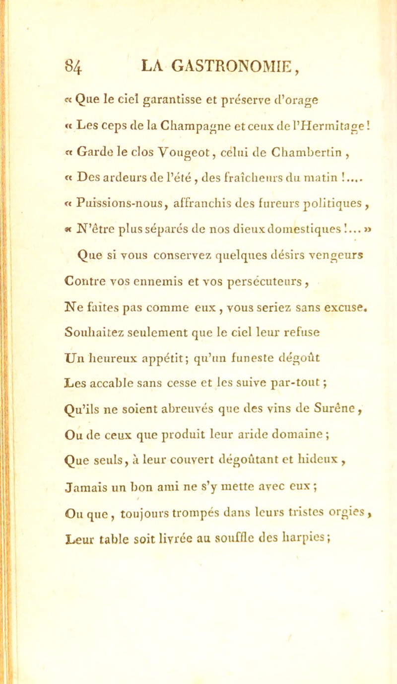 « Que le ciel garantisse et préserve d’orage « Les ceps de la Champagne et ceux de l’Hermitage ! a Garde le clos Vougeot, celui de Cliambertin , « Des ardeurs de l’été , des fraîcheurs du matin « Puissions-nous, affranchis des fureurs politiques , « N’être plus séparés de nos dieuxdoinestiques 1... » Que si vous conservez quelques désirs vengeurs Contre vos ennemis et vos persécuteurs, Ne faites pas comme eux , vous seriez sans excuse. Souhaitez seulement que le ciel leur refuse Un heureux appétit; qu’un funeste dégoût Les accable sans cesse et les suive par-tout ; Qu’ils ne soient abreuvés que des vins de Suréne, Ou de ceux que produit leur aride domaine ; Que seuls, à leur couvert dégoûtant et hideux , Jamais un bon ami ne s’y mette avec eux ; Ou que, toujours trompés dans leurs tristes orgies, Leur table soit livrée au souffle des harpies;