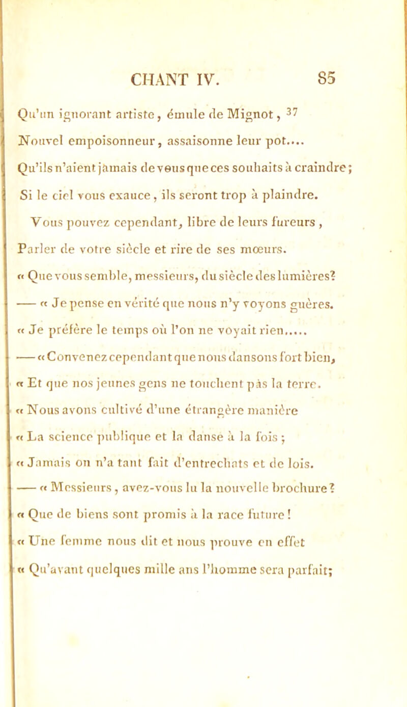 Qu’un ignorant artiste, ëinule de Mignot, Nouvel empoisonneur, assaisonne leur pot.... Qu’ils n’aient jamais de vous que ces souhaits k craindre ; Si le ciel vous exauce, ils seront trop à plaindre. Vous pouvez cependant, libre de leurs fureurs , Parler de votre siècle et rire de ses moeurs. « Que vous semble, messieurs, du siècle des lumières? « Je pense en vérité que nous n’y voyons guères. « Je préfère le temps où l’on ne voyait rien — «Convenez cependant que nous dansons fort bien, « Et que nos jeunes gens ne touchent pas la terre. « Nous avons cultivé d’une étrangère manière « La science publique et la danse k la fois -, «Jamais on n’a tant fait d’entrechats et de lois. — « Messieurs , avez-vous lu la nouvelle brochure? « Que de biens sont promis k la race l’uture! « Une femme nous dit et nous prouve en effet « Qu’avant quelques mille ans l’homme sera parfait;