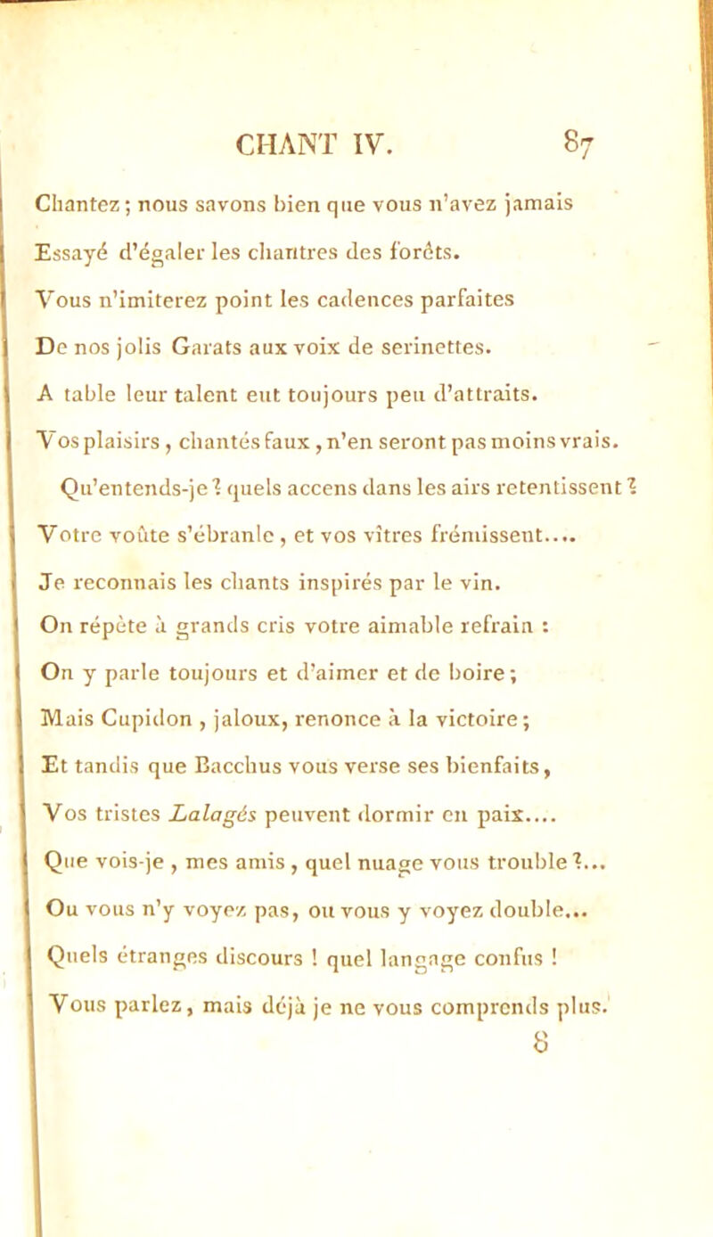 Chantez ; nous savons bien que vous n’avez jamais Essayé d’égaler les chantres des forêts. Vous n’imiterez point les cadences parfaites De nos jolis Carats aux voix de serinettes. A table leur talent eut toujours peu d’attraits. Vos plaisirs , chantés faux, n’en seront pas moins vrais. Qu’entends-je ■? quels accens dans les airs retentissent Votre voûte s’ébranle , et vos vitres frémissent.... Je reconnais les chants inspirés par le vin. On répète à grands cris votre aimable refrain : On y parle toujours et d’aimer et de boire; Mais Cupidon , jaloux, renonce à la victoire; Et tandis que Bacchus vous verse ses bienfaits, Vos tristes Lalagés peuvent dormir en paix.... Que vois-je , mes amis , quel nuage vous trouble ■?... Ou vous n’y voyez pas, ou vous y voyez double... Quels étranges discours ! quel langage confus ! Vous parlez, mais déjà je ne vous comprends plus. 8