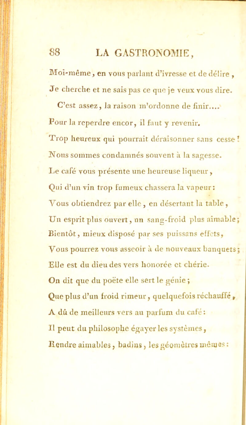 Moi-même, en vous parlant <l’ivresse et de délire , Je cherche et ne sais pas ce que je veux vous dire. C’est assez, la raison m’ordonne de finir.... Pour la reperdre encor, il faut y revenir. Trop heureux qui pourrait déraisonner sans cesse! Nous sommes condamnés souvent à la sagesse. Le café vous présente une heureuse liqtieur, Qui d’iiir vin trop fumeux chassera la vapeur: Vous obtiendrez par elle, en désertant la table, Un esprit plus ouvert, un sang-froid ])lus aimable; Bientôt, mieux disposé par ses jmissans effets, Vous pourrez vous asseoir à de nouveaux banquets; Elle est du dieu des vers honorée et chérie. On dit que du poète elle sert le génie ; Que plus d’un froid rimeur, quelquefois réchauffé » A dû de meilleurs vers au parfum du café : Il peut du philosophe égayer les systèmes, Rendre aimables, badins, les géomètres mèiues: