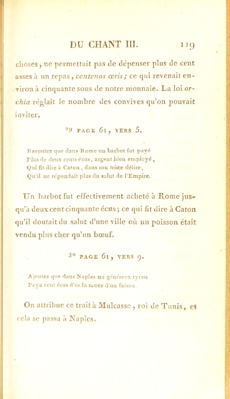 '>9 choses , ne permettait pas de déj)enser plus de cent asses à un repas , ccntenos œris; ce qui revenait cn- viron à cinquante sons de notre monnaie. La loi or- chia réglait le nombre des convives qu’on pouvait inviter. ’y PAGE 6l , VERS 5. nafontcï qup tlani Rome nu barbot fut paye l’Jiis (le cleui! cents écus, argent bien employé , Qui fit ciiic ù Caloiidans son triste délire , Qu'il ne répondait plus du salut de l’Empire. Un Itarbot fut effectivement acheté à R.ome jus- qu’à deux cent cinquante éciis ; ce qui lit «lire à Caton qu’il doutait du salut d’une ville où un poisson était vendu plus cher qu’un bœuf. 3® PAGE 6l , VERS 9. Ajnmez que dans l'îaple* un généreux tyran l^aya cent écus d’or la suiiee d’im faisan On attribue ce traita Mulcassc , roi de Tunis, et rela se jtassa à Naples.