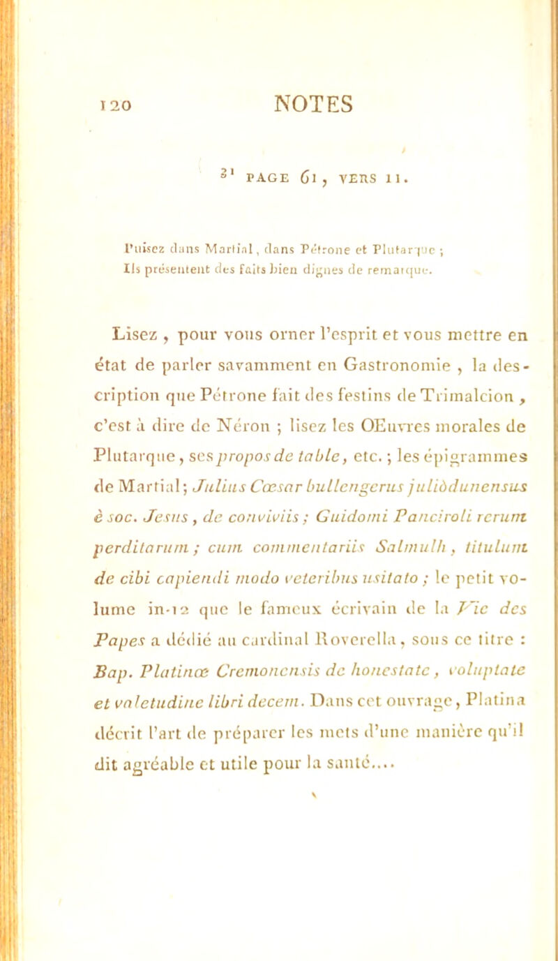 PAGE Cl , vEnS II. Puisez clans Morfial, clans Pétrone et rlutar j'Jc; Ils présentent des faits hien dij^nes de remaicjue. Lisez , pour vous orner l’esprit et vous mettre en état de parler savamment en Gastronomie , la des- cription que Pétrone fait des festins de Trimalcion , c’est à dire de Néron ; lisez les OEimcs morales de Plutarque, ses propos de table, etc. ; les épinrammes de Martial ; Julius Cœsar bullcngcnis juliùdunensus è soc. Jésus , de conviviis ; Guidomi Panciroli rcrutn perditoruni ; cum commciitariis Salwullt, lilulunt de cibi capiendi modo octeribus usitalo ; le petit vo- lume in-i2 que le fameux écrivain de la J'~ic des Papes a ilcdié au cardinal Rovcrella, sous ce titre : Bap. Platinœ Cremonensis de honcsiatc, coluplate et vnletudiuc libri decem. Dans cet ouvrage, Platina décrit l’art de préparer les mets d’une manière qu’il dit agréable et utile pour la sauté....