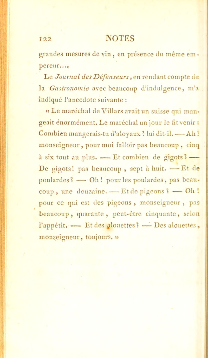 grandes mesures de vin , en présence du même em- pereur.... Le Journal des Défenseurs ,tn renilant compte de la Gaslrononiie avec beaucoup d’inilulgence, m’a indiqué l’anecdote suivante ; « Le maréchal deVillarsavaitun suisse qui man- geait énormément. Le maréchal un jour le fit venir : Combien mangerais-tu d’aloyaux 1 lui dit il. AU ! monseigneur, pour moi falloir pas beaucoup , cinq à six tout au plus. Et combien de gigots 1 De gigots! pas beaucoup , sept à huit. —Et de jjoulardcsl — Oh! pour les poulardes, pas beau- coup , une douzaine. Et de pigeons 1 Oh ! pour ce qui est des pigeons , monseigneur , pas beaucoup , quarante , peut-être cinquante , selon l’appétit. — Et des glouettes'? —- Des alouettes, monseigneur, toujours. «