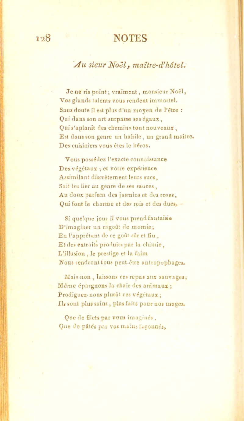 Au sieur Noël, maître-d’hôtel. Je ne rîs point ; vraiment, monsieur Nocl, Vos grands talents vous rendent immortel. Sans doute i] est plus d'un moyen de l’être : Qui clans son art surpasse ses (?gaux, Qui s’aplanit des chemins tout nouveaux, Est dans son genre un habile, un grand maître. Des cuisiniers vous êtes le héros. Vous posse'dez l’exacte connaûsance Des végétaux -, et votre expérience Assimilant discrètement leurs sucs, Sait les lier au genre de ses sauces , Au doux parfum des jasmins et des roses. Qui font le charme et des rois et des ducs. Si quelque jour il vous prend fa utaisie D’imaginer un ragoût de momie; En l’appretunt de ce goût sûr et fiu , Et des extraits produits par la chimie, L’illusion , le prestige et la faim iVous rendront tous peut-être antropophagei. Mais non , laissons ces repas aux sauvages; Même épargnons la chair des animaux ; Prodiguez-nous plucût ces végétaux ; Ils sont plus sains, plus faits pour nos usages. Que de filets par voua imaginés, Que de p&tcs par vos mains Uçoimts,