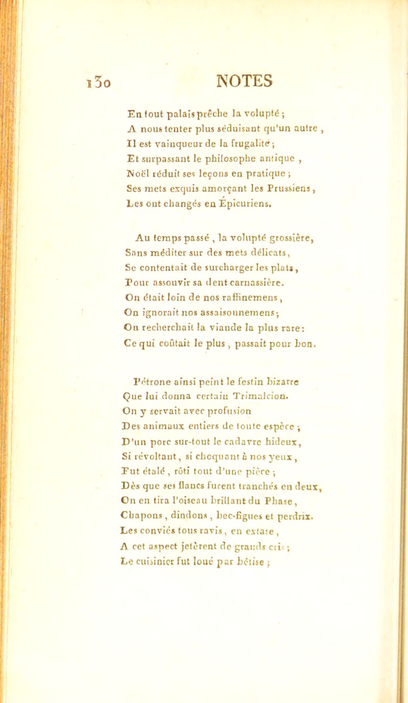 En tout palais prêche la volupté; A nous tenter plus séduisant qu’un autre Il est vainqueur de la frugalité; Et surpassant le philosophe antique , Woël réduit ses leçons en pratique ; Ses mets exquis amorçant les Prussiens, Les out changés en Épicuriens. Au temps passé ^ la volupté grossière, Sans méditer sur des mets délicats, Se contentait de surcharger les plats, Pour assouvir sa dent carnassière. On était loin de nos rafiinemens, On ignorait nos assaisonnemens; On recherchait la viande la plus rare: Ce qui coûtait le plus, passait pour hon. Pétrone ainsi peint le festin bizarre Que lui donna certain Trimalcion. On y servait avec profusion Des animaux entiers de toute espère ; D’un porc sur-tout le cadavre hideux. Si révoltant, si choquant u nos yeux, Put étalé , rôti tout d’une pière ; Dès que set flancs furent tranchés en deux On en tira l’oiseau brillant du Phase, Chapons, dindons, hec-figues et perdrix. Les convies tous ravis, en extate, A cet aspect jetèrent de grands crL ; Le cuiàinicr fut loué par bêtise ;